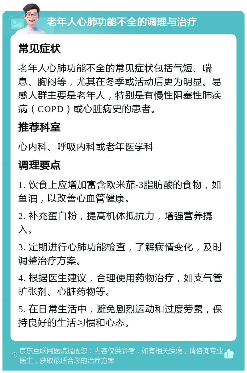 老年人心肺功能不全的调理与治疗 常见症状 老年人心肺功能不全的常见症状包括气短、喘息、胸闷等，尤其在冬季或活动后更为明显。易感人群主要是老年人，特别是有慢性阻塞性肺疾病（COPD）或心脏病史的患者。 推荐科室 心内科、呼吸内科或老年医学科 调理要点 1. 饮食上应增加富含欧米茄-3脂肪酸的食物，如鱼油，以改善心血管健康。 2. 补充蛋白粉，提高机体抵抗力，增强营养摄入。 3. 定期进行心肺功能检查，了解病情变化，及时调整治疗方案。 4. 根据医生建议，合理使用药物治疗，如支气管扩张剂、心脏药物等。 5. 在日常生活中，避免剧烈运动和过度劳累，保持良好的生活习惯和心态。