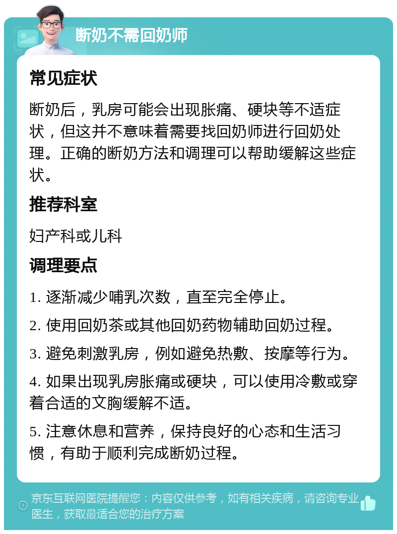 断奶不需回奶师 常见症状 断奶后，乳房可能会出现胀痛、硬块等不适症状，但这并不意味着需要找回奶师进行回奶处理。正确的断奶方法和调理可以帮助缓解这些症状。 推荐科室 妇产科或儿科 调理要点 1. 逐渐减少哺乳次数，直至完全停止。 2. 使用回奶茶或其他回奶药物辅助回奶过程。 3. 避免刺激乳房，例如避免热敷、按摩等行为。 4. 如果出现乳房胀痛或硬块，可以使用冷敷或穿着合适的文胸缓解不适。 5. 注意休息和营养，保持良好的心态和生活习惯，有助于顺利完成断奶过程。