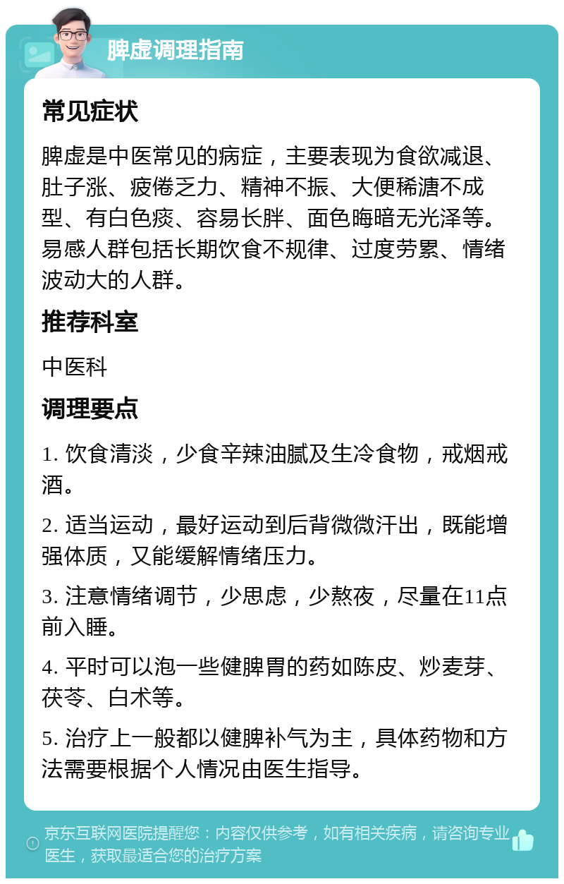 脾虚调理指南 常见症状 脾虚是中医常见的病症，主要表现为食欲减退、肚子涨、疲倦乏力、精神不振、大便稀溏不成型、有白色痰、容易长胖、面色晦暗无光泽等。易感人群包括长期饮食不规律、过度劳累、情绪波动大的人群。 推荐科室 中医科 调理要点 1. 饮食清淡，少食辛辣油腻及生冷食物，戒烟戒酒。 2. 适当运动，最好运动到后背微微汗出，既能增强体质，又能缓解情绪压力。 3. 注意情绪调节，少思虑，少熬夜，尽量在11点前入睡。 4. 平时可以泡一些健脾胃的药如陈皮、炒麦芽、茯苓、白术等。 5. 治疗上一般都以健脾补气为主，具体药物和方法需要根据个人情况由医生指导。