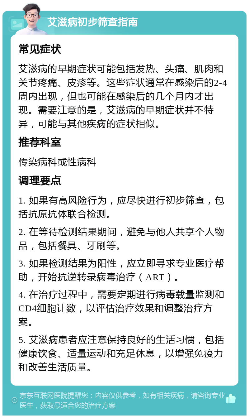 艾滋病初步筛查指南 常见症状 艾滋病的早期症状可能包括发热、头痛、肌肉和关节疼痛、皮疹等。这些症状通常在感染后的2-4周内出现，但也可能在感染后的几个月内才出现。需要注意的是，艾滋病的早期症状并不特异，可能与其他疾病的症状相似。 推荐科室 传染病科或性病科 调理要点 1. 如果有高风险行为，应尽快进行初步筛查，包括抗原抗体联合检测。 2. 在等待检测结果期间，避免与他人共享个人物品，包括餐具、牙刷等。 3. 如果检测结果为阳性，应立即寻求专业医疗帮助，开始抗逆转录病毒治疗（ART）。 4. 在治疗过程中，需要定期进行病毒载量监测和CD4细胞计数，以评估治疗效果和调整治疗方案。 5. 艾滋病患者应注意保持良好的生活习惯，包括健康饮食、适量运动和充足休息，以增强免疫力和改善生活质量。