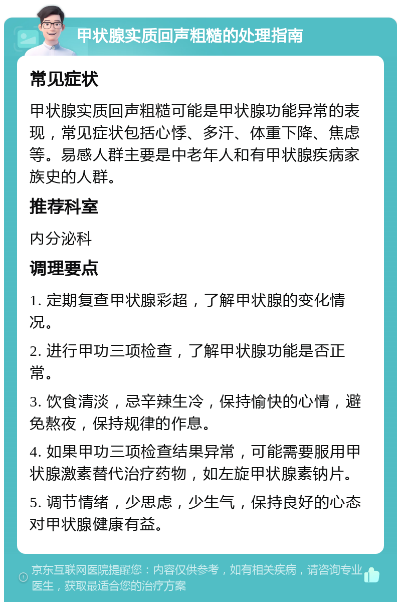 甲状腺实质回声粗糙的处理指南 常见症状 甲状腺实质回声粗糙可能是甲状腺功能异常的表现，常见症状包括心悸、多汗、体重下降、焦虑等。易感人群主要是中老年人和有甲状腺疾病家族史的人群。 推荐科室 内分泌科 调理要点 1. 定期复查甲状腺彩超，了解甲状腺的变化情况。 2. 进行甲功三项检查，了解甲状腺功能是否正常。 3. 饮食清淡，忌辛辣生冷，保持愉快的心情，避免熬夜，保持规律的作息。 4. 如果甲功三项检查结果异常，可能需要服用甲状腺激素替代治疗药物，如左旋甲状腺素钠片。 5. 调节情绪，少思虑，少生气，保持良好的心态对甲状腺健康有益。