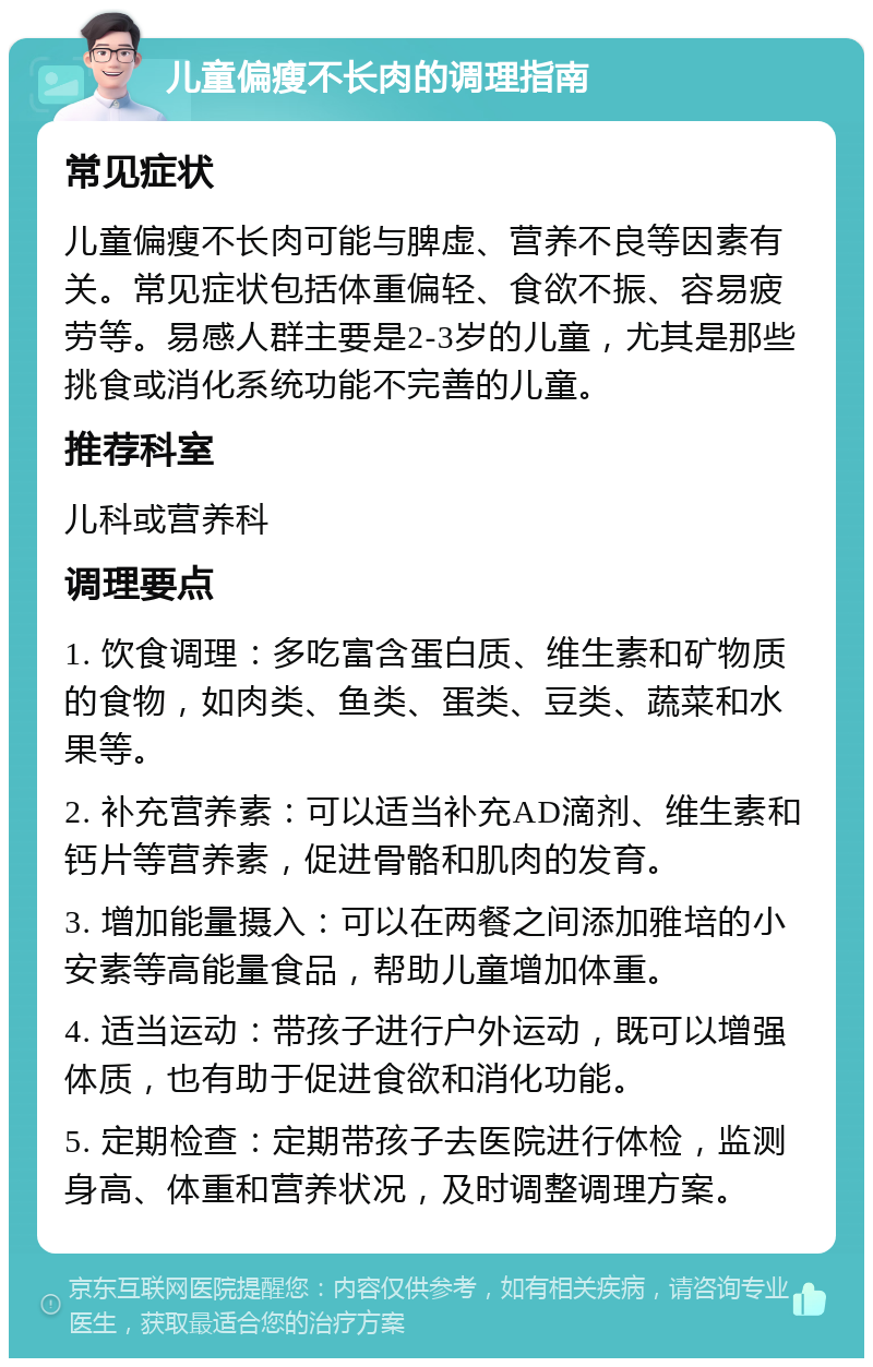 儿童偏瘦不长肉的调理指南 常见症状 儿童偏瘦不长肉可能与脾虚、营养不良等因素有关。常见症状包括体重偏轻、食欲不振、容易疲劳等。易感人群主要是2-3岁的儿童，尤其是那些挑食或消化系统功能不完善的儿童。 推荐科室 儿科或营养科 调理要点 1. 饮食调理：多吃富含蛋白质、维生素和矿物质的食物，如肉类、鱼类、蛋类、豆类、蔬菜和水果等。 2. 补充营养素：可以适当补充AD滴剂、维生素和钙片等营养素，促进骨骼和肌肉的发育。 3. 增加能量摄入：可以在两餐之间添加雅培的小安素等高能量食品，帮助儿童增加体重。 4. 适当运动：带孩子进行户外运动，既可以增强体质，也有助于促进食欲和消化功能。 5. 定期检查：定期带孩子去医院进行体检，监测身高、体重和营养状况，及时调整调理方案。