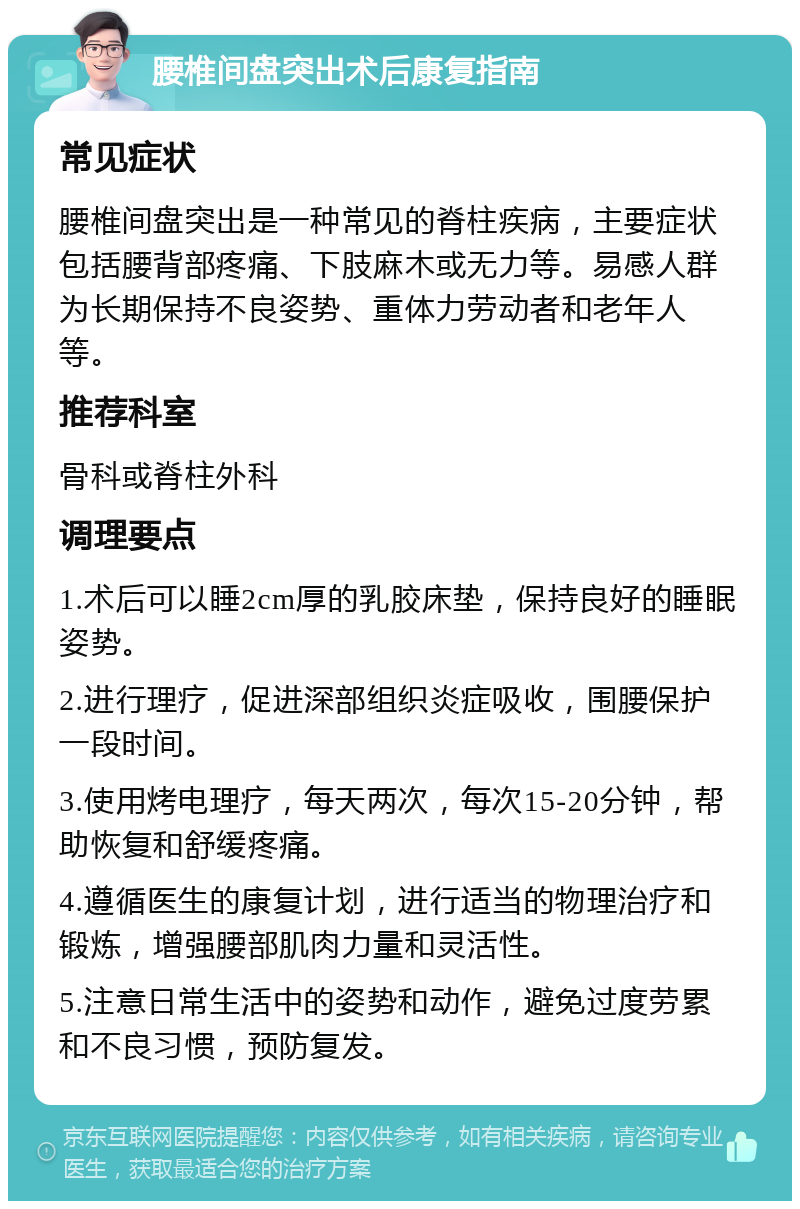 腰椎间盘突出术后康复指南 常见症状 腰椎间盘突出是一种常见的脊柱疾病，主要症状包括腰背部疼痛、下肢麻木或无力等。易感人群为长期保持不良姿势、重体力劳动者和老年人等。 推荐科室 骨科或脊柱外科 调理要点 1.术后可以睡2cm厚的乳胶床垫，保持良好的睡眠姿势。 2.进行理疗，促进深部组织炎症吸收，围腰保护一段时间。 3.使用烤电理疗，每天两次，每次15-20分钟，帮助恢复和舒缓疼痛。 4.遵循医生的康复计划，进行适当的物理治疗和锻炼，增强腰部肌肉力量和灵活性。 5.注意日常生活中的姿势和动作，避免过度劳累和不良习惯，预防复发。