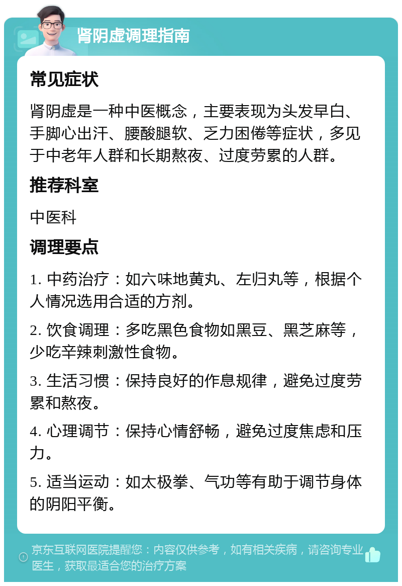 肾阴虚调理指南 常见症状 肾阴虚是一种中医概念，主要表现为头发早白、手脚心出汗、腰酸腿软、乏力困倦等症状，多见于中老年人群和长期熬夜、过度劳累的人群。 推荐科室 中医科 调理要点 1. 中药治疗：如六味地黄丸、左归丸等，根据个人情况选用合适的方剂。 2. 饮食调理：多吃黑色食物如黑豆、黑芝麻等，少吃辛辣刺激性食物。 3. 生活习惯：保持良好的作息规律，避免过度劳累和熬夜。 4. 心理调节：保持心情舒畅，避免过度焦虑和压力。 5. 适当运动：如太极拳、气功等有助于调节身体的阴阳平衡。