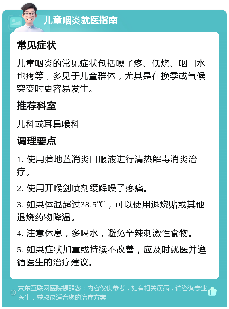 儿童咽炎就医指南 常见症状 儿童咽炎的常见症状包括嗓子疼、低烧、咽口水也疼等，多见于儿童群体，尤其是在换季或气候突变时更容易发生。 推荐科室 儿科或耳鼻喉科 调理要点 1. 使用蒲地蓝消炎口服液进行清热解毒消炎治疗。 2. 使用开喉剑喷剂缓解嗓子疼痛。 3. 如果体温超过38.5℃，可以使用退烧贴或其他退烧药物降温。 4. 注意休息，多喝水，避免辛辣刺激性食物。 5. 如果症状加重或持续不改善，应及时就医并遵循医生的治疗建议。