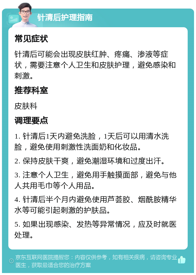 针清后护理指南 常见症状 针清后可能会出现皮肤红肿、疼痛、渗液等症状，需要注意个人卫生和皮肤护理，避免感染和刺激。 推荐科室 皮肤科 调理要点 1. 针清后1天内避免洗脸，1天后可以用清水洗脸，避免使用刺激性洗面奶和化妆品。 2. 保持皮肤干爽，避免潮湿环境和过度出汗。 3. 注意个人卫生，避免用手触摸面部，避免与他人共用毛巾等个人用品。 4. 针清后半个月内避免使用芦荟胶、烟酰胺精华水等可能引起刺激的护肤品。 5. 如果出现感染、发热等异常情况，应及时就医处理。