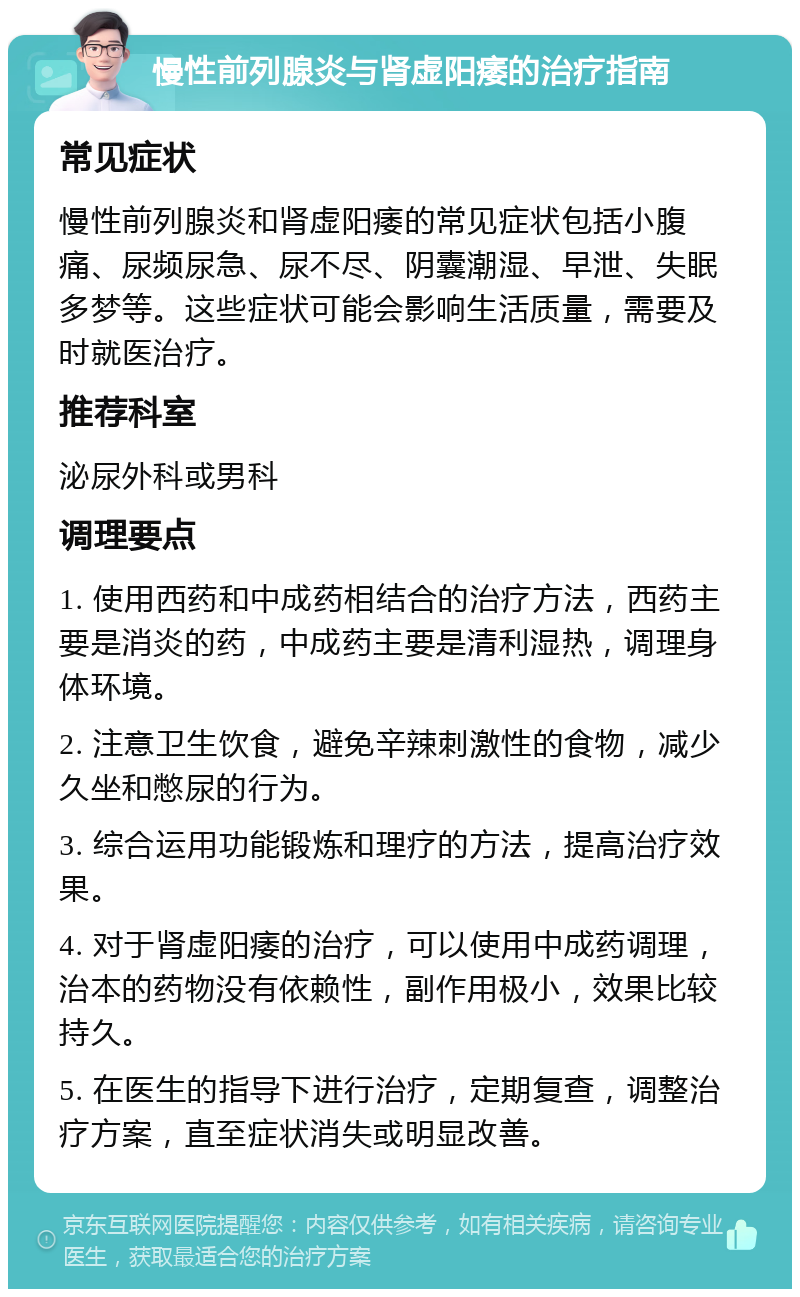 慢性前列腺炎与肾虚阳痿的治疗指南 常见症状 慢性前列腺炎和肾虚阳痿的常见症状包括小腹痛、尿频尿急、尿不尽、阴囊潮湿、早泄、失眠多梦等。这些症状可能会影响生活质量，需要及时就医治疗。 推荐科室 泌尿外科或男科 调理要点 1. 使用西药和中成药相结合的治疗方法，西药主要是消炎的药，中成药主要是清利湿热，调理身体环境。 2. 注意卫生饮食，避免辛辣刺激性的食物，减少久坐和憋尿的行为。 3. 综合运用功能锻炼和理疗的方法，提高治疗效果。 4. 对于肾虚阳痿的治疗，可以使用中成药调理，治本的药物没有依赖性，副作用极小，效果比较持久。 5. 在医生的指导下进行治疗，定期复查，调整治疗方案，直至症状消失或明显改善。