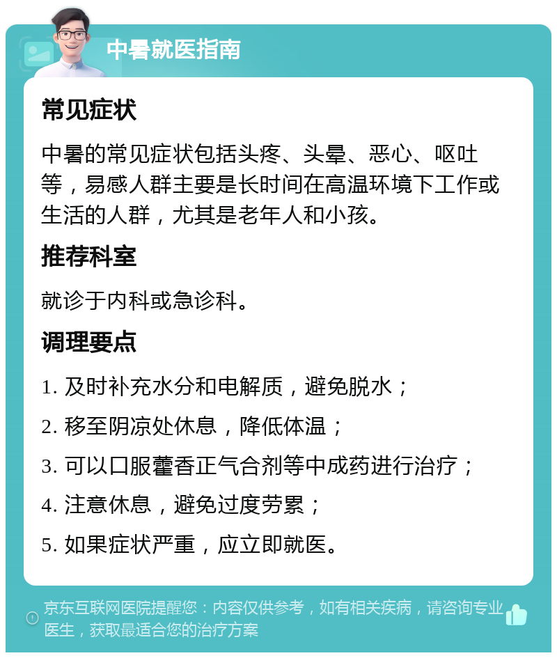 中暑就医指南 常见症状 中暑的常见症状包括头疼、头晕、恶心、呕吐等，易感人群主要是长时间在高温环境下工作或生活的人群，尤其是老年人和小孩。 推荐科室 就诊于内科或急诊科。 调理要点 1. 及时补充水分和电解质，避免脱水； 2. 移至阴凉处休息，降低体温； 3. 可以口服藿香正气合剂等中成药进行治疗； 4. 注意休息，避免过度劳累； 5. 如果症状严重，应立即就医。