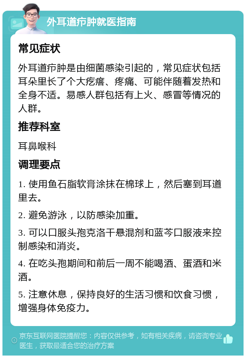 外耳道疖肿就医指南 常见症状 外耳道疖肿是由细菌感染引起的，常见症状包括耳朵里长了个大疙瘩、疼痛、可能伴随着发热和全身不适。易感人群包括有上火、感冒等情况的人群。 推荐科室 耳鼻喉科 调理要点 1. 使用鱼石脂软膏涂抹在棉球上，然后塞到耳道里去。 2. 避免游泳，以防感染加重。 3. 可以口服头孢克洛干悬混剂和蓝芩口服液来控制感染和消炎。 4. 在吃头孢期间和前后一周不能喝酒、蛋酒和米酒。 5. 注意休息，保持良好的生活习惯和饮食习惯，增强身体免疫力。