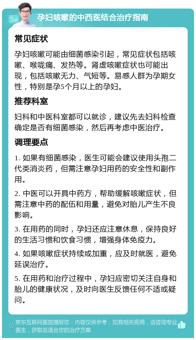 孕妇咳嗽的中西医结合治疗指南 常见症状 孕妇咳嗽可能由细菌感染引起，常见症状包括咳嗽、喉咙痛、发热等。肾虚咳嗽症状也可能出现，包括咳嗽无力、气短等。易感人群为孕期女性，特别是孕5个月以上的孕妇。 推荐科室 妇科和中医科室都可以就诊，建议先去妇科检查确定是否有细菌感染，然后再考虑中医治疗。 调理要点 1. 如果有细菌感染，医生可能会建议使用头孢二代类消炎药，但需注意孕妇用药的安全性和副作用。 2. 中医可以开具中药方，帮助缓解咳嗽症状，但需注意中药的配伍和用量，避免对胎儿产生不良影响。 3. 在用药的同时，孕妇还应注意休息，保持良好的生活习惯和饮食习惯，增强身体免疫力。 4. 如果咳嗽症状持续或加重，应及时就医，避免延误治疗。 5. 在用药和治疗过程中，孕妇应密切关注自身和胎儿的健康状况，及时向医生反馈任何不适或疑问。