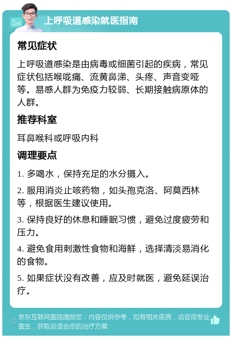 上呼吸道感染就医指南 常见症状 上呼吸道感染是由病毒或细菌引起的疾病，常见症状包括喉咙痛、流黄鼻涕、头疼、声音变哑等。易感人群为免疫力较弱、长期接触病原体的人群。 推荐科室 耳鼻喉科或呼吸内科 调理要点 1. 多喝水，保持充足的水分摄入。 2. 服用消炎止咳药物，如头孢克洛、阿莫西林等，根据医生建议使用。 3. 保持良好的休息和睡眠习惯，避免过度疲劳和压力。 4. 避免食用刺激性食物和海鲜，选择清淡易消化的食物。 5. 如果症状没有改善，应及时就医，避免延误治疗。