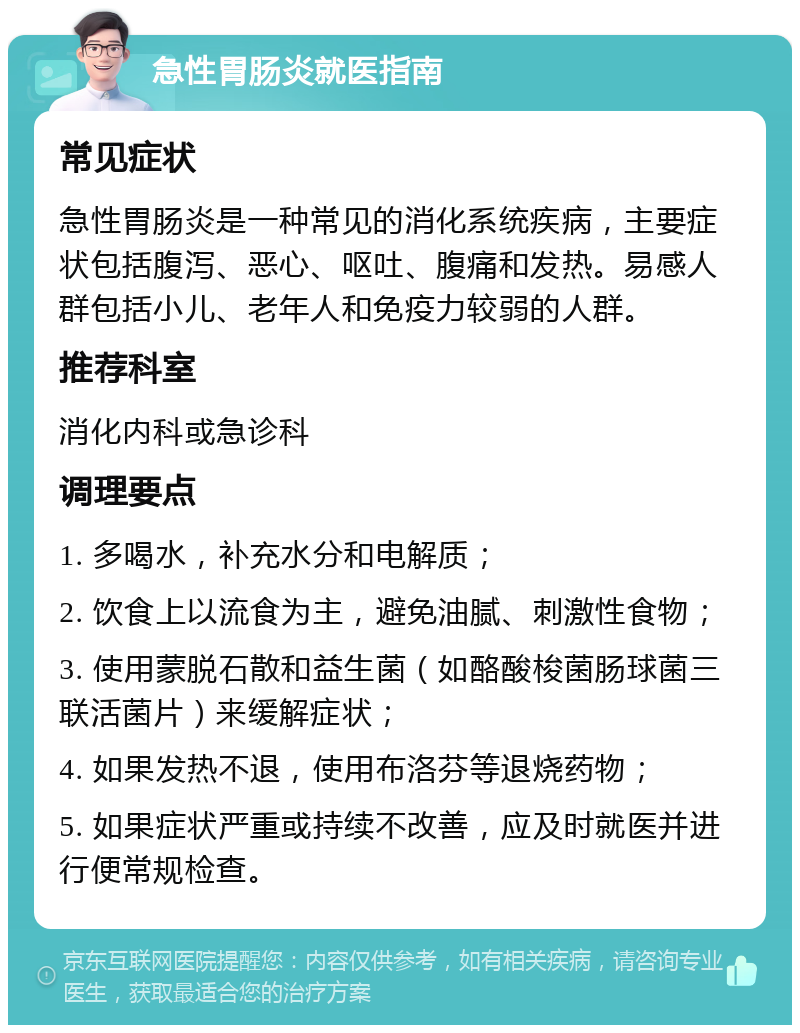 急性胃肠炎就医指南 常见症状 急性胃肠炎是一种常见的消化系统疾病，主要症状包括腹泻、恶心、呕吐、腹痛和发热。易感人群包括小儿、老年人和免疫力较弱的人群。 推荐科室 消化内科或急诊科 调理要点 1. 多喝水，补充水分和电解质； 2. 饮食上以流食为主，避免油腻、刺激性食物； 3. 使用蒙脱石散和益生菌（如酪酸梭菌肠球菌三联活菌片）来缓解症状； 4. 如果发热不退，使用布洛芬等退烧药物； 5. 如果症状严重或持续不改善，应及时就医并进行便常规检查。