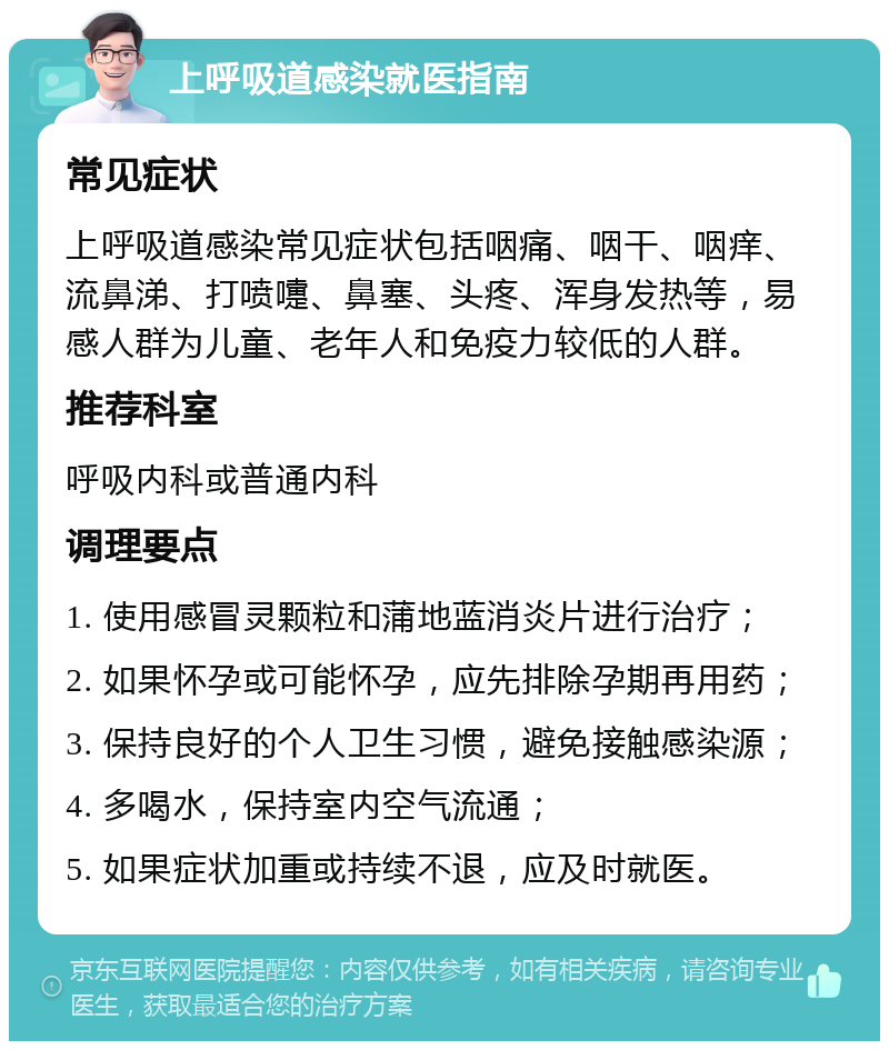 上呼吸道感染就医指南 常见症状 上呼吸道感染常见症状包括咽痛、咽干、咽痒、流鼻涕、打喷嚏、鼻塞、头疼、浑身发热等，易感人群为儿童、老年人和免疫力较低的人群。 推荐科室 呼吸内科或普通内科 调理要点 1. 使用感冒灵颗粒和蒲地蓝消炎片进行治疗； 2. 如果怀孕或可能怀孕，应先排除孕期再用药； 3. 保持良好的个人卫生习惯，避免接触感染源； 4. 多喝水，保持室内空气流通； 5. 如果症状加重或持续不退，应及时就医。