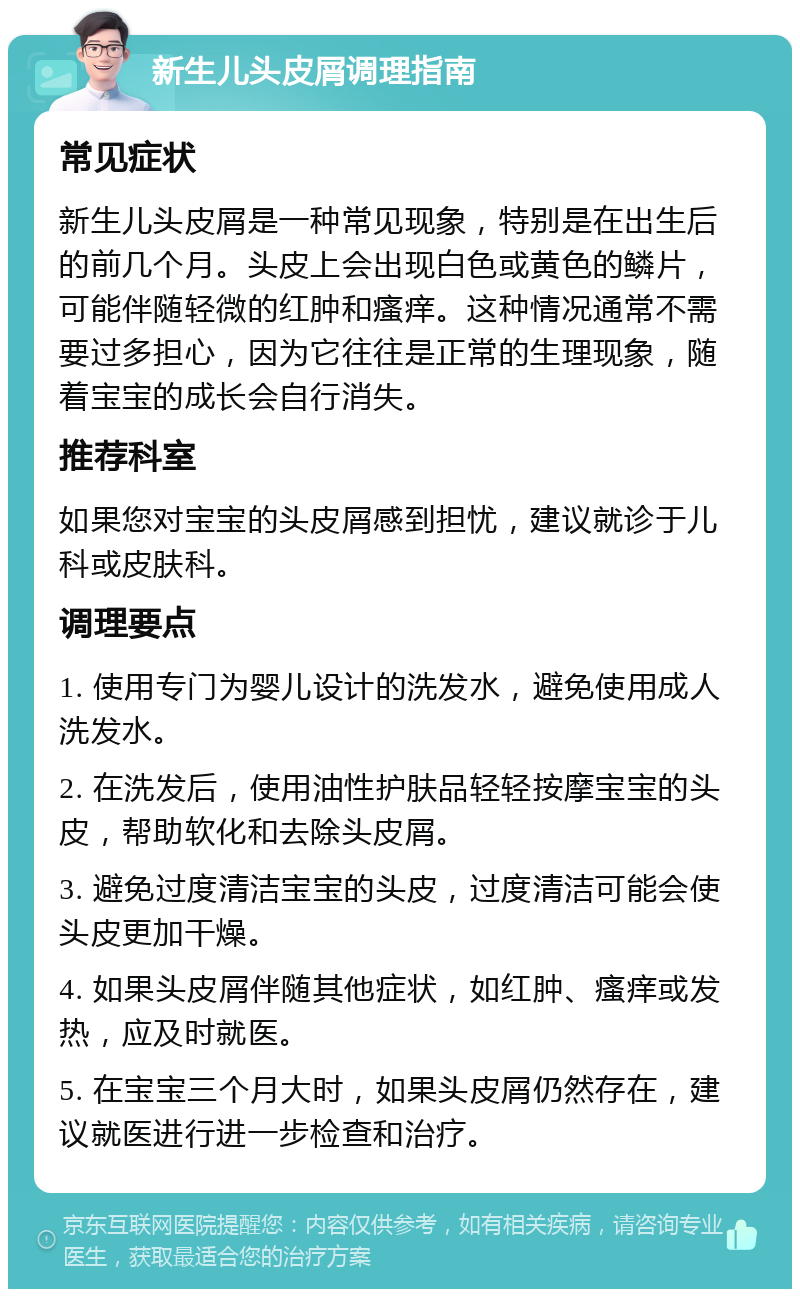 新生儿头皮屑调理指南 常见症状 新生儿头皮屑是一种常见现象，特别是在出生后的前几个月。头皮上会出现白色或黄色的鳞片，可能伴随轻微的红肿和瘙痒。这种情况通常不需要过多担心，因为它往往是正常的生理现象，随着宝宝的成长会自行消失。 推荐科室 如果您对宝宝的头皮屑感到担忧，建议就诊于儿科或皮肤科。 调理要点 1. 使用专门为婴儿设计的洗发水，避免使用成人洗发水。 2. 在洗发后，使用油性护肤品轻轻按摩宝宝的头皮，帮助软化和去除头皮屑。 3. 避免过度清洁宝宝的头皮，过度清洁可能会使头皮更加干燥。 4. 如果头皮屑伴随其他症状，如红肿、瘙痒或发热，应及时就医。 5. 在宝宝三个月大时，如果头皮屑仍然存在，建议就医进行进一步检查和治疗。