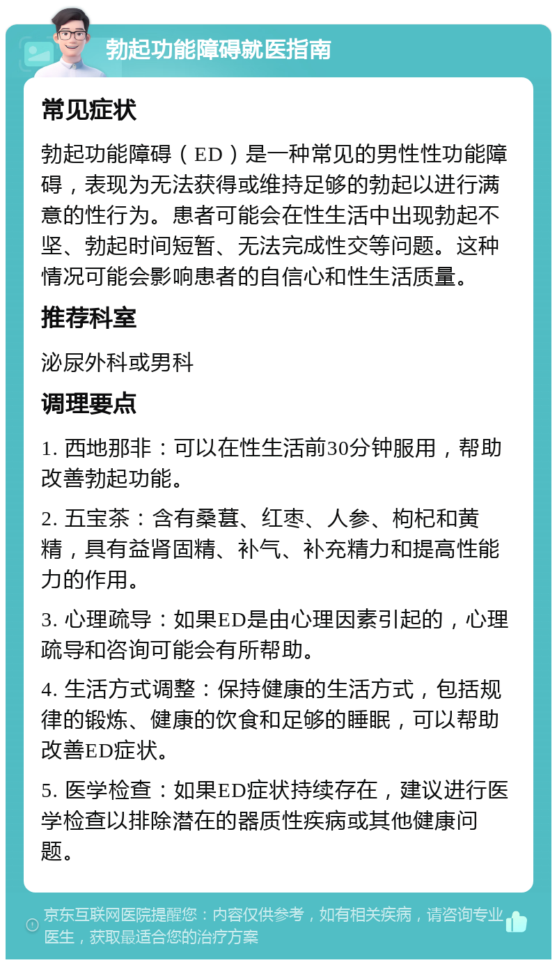 勃起功能障碍就医指南 常见症状 勃起功能障碍（ED）是一种常见的男性性功能障碍，表现为无法获得或维持足够的勃起以进行满意的性行为。患者可能会在性生活中出现勃起不坚、勃起时间短暂、无法完成性交等问题。这种情况可能会影响患者的自信心和性生活质量。 推荐科室 泌尿外科或男科 调理要点 1. 西地那非：可以在性生活前30分钟服用，帮助改善勃起功能。 2. 五宝茶：含有桑葚、红枣、人参、枸杞和黄精，具有益肾固精、补气、补充精力和提高性能力的作用。 3. 心理疏导：如果ED是由心理因素引起的，心理疏导和咨询可能会有所帮助。 4. 生活方式调整：保持健康的生活方式，包括规律的锻炼、健康的饮食和足够的睡眠，可以帮助改善ED症状。 5. 医学检查：如果ED症状持续存在，建议进行医学检查以排除潜在的器质性疾病或其他健康问题。