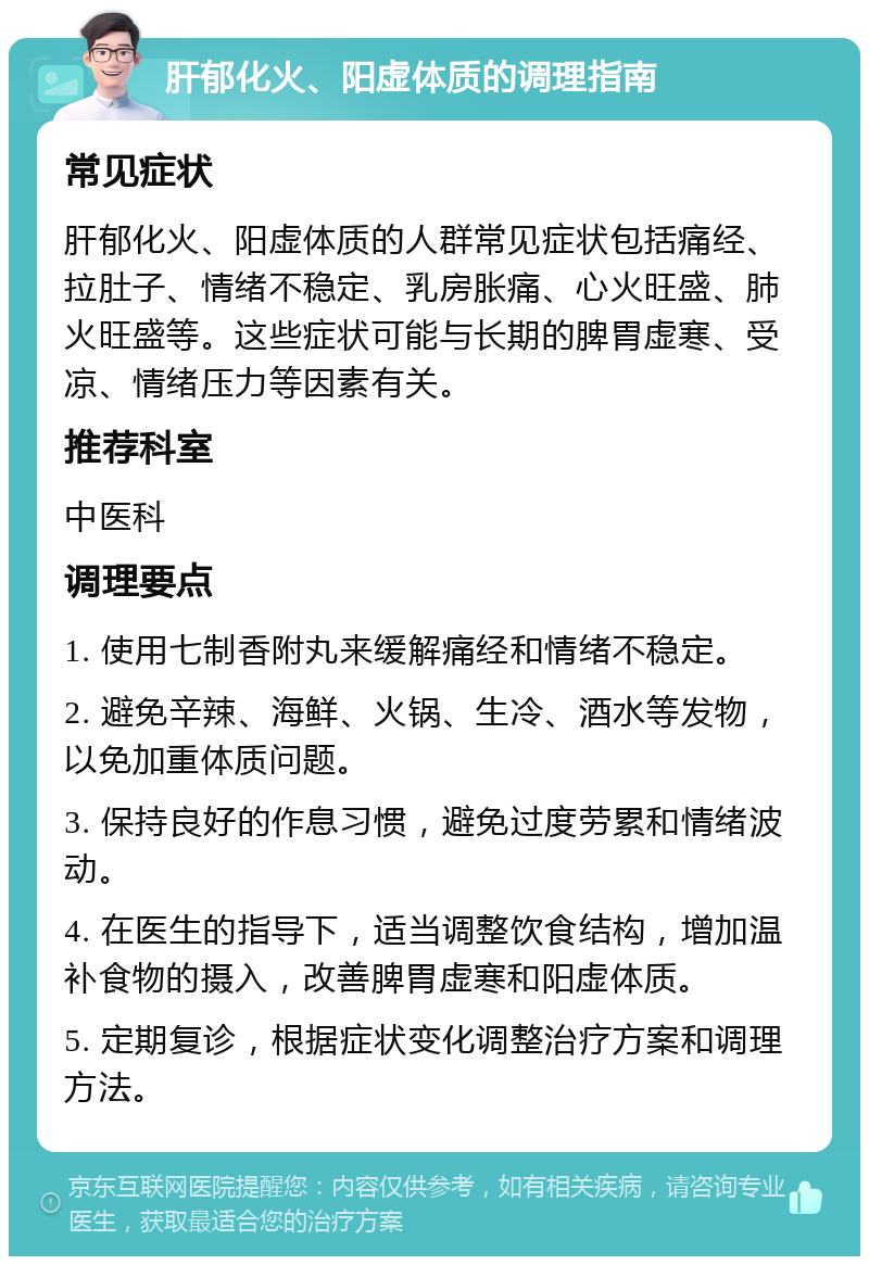 肝郁化火、阳虚体质的调理指南 常见症状 肝郁化火、阳虚体质的人群常见症状包括痛经、拉肚子、情绪不稳定、乳房胀痛、心火旺盛、肺火旺盛等。这些症状可能与长期的脾胃虚寒、受凉、情绪压力等因素有关。 推荐科室 中医科 调理要点 1. 使用七制香附丸来缓解痛经和情绪不稳定。 2. 避免辛辣、海鲜、火锅、生冷、酒水等发物，以免加重体质问题。 3. 保持良好的作息习惯，避免过度劳累和情绪波动。 4. 在医生的指导下，适当调整饮食结构，增加温补食物的摄入，改善脾胃虚寒和阳虚体质。 5. 定期复诊，根据症状变化调整治疗方案和调理方法。