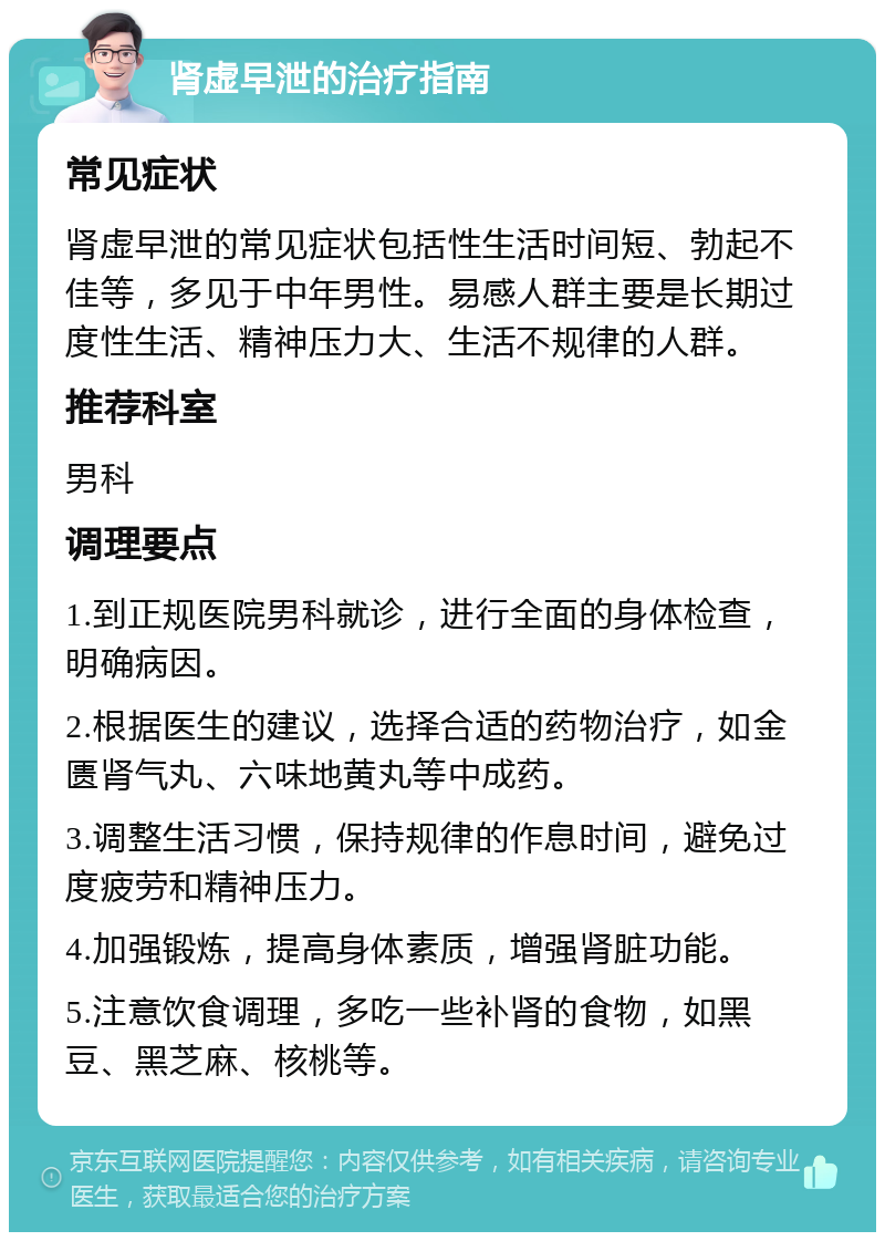 肾虚早泄的治疗指南 常见症状 肾虚早泄的常见症状包括性生活时间短、勃起不佳等，多见于中年男性。易感人群主要是长期过度性生活、精神压力大、生活不规律的人群。 推荐科室 男科 调理要点 1.到正规医院男科就诊，进行全面的身体检查，明确病因。 2.根据医生的建议，选择合适的药物治疗，如金匮肾气丸、六味地黄丸等中成药。 3.调整生活习惯，保持规律的作息时间，避免过度疲劳和精神压力。 4.加强锻炼，提高身体素质，增强肾脏功能。 5.注意饮食调理，多吃一些补肾的食物，如黑豆、黑芝麻、核桃等。