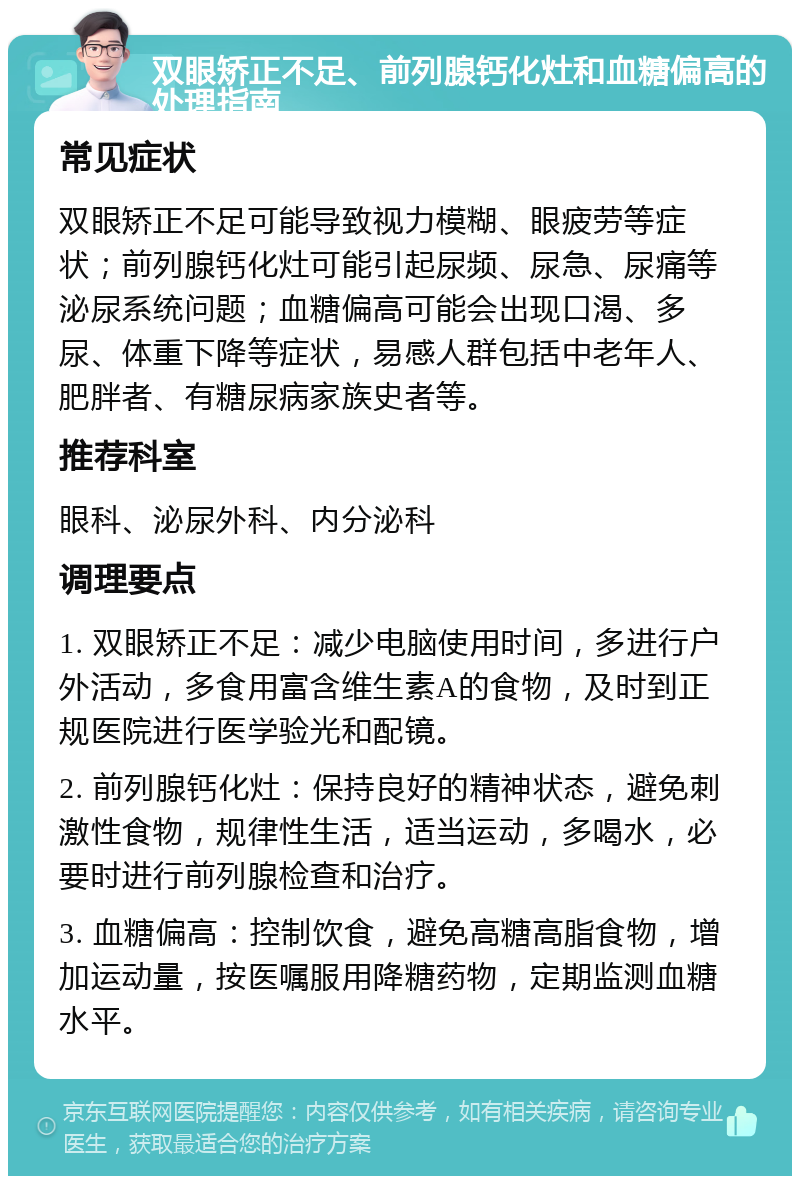 双眼矫正不足、前列腺钙化灶和血糖偏高的处理指南 常见症状 双眼矫正不足可能导致视力模糊、眼疲劳等症状；前列腺钙化灶可能引起尿频、尿急、尿痛等泌尿系统问题；血糖偏高可能会出现口渴、多尿、体重下降等症状，易感人群包括中老年人、肥胖者、有糖尿病家族史者等。 推荐科室 眼科、泌尿外科、内分泌科 调理要点 1. 双眼矫正不足：减少电脑使用时间，多进行户外活动，多食用富含维生素A的食物，及时到正规医院进行医学验光和配镜。 2. 前列腺钙化灶：保持良好的精神状态，避免刺激性食物，规律性生活，适当运动，多喝水，必要时进行前列腺检查和治疗。 3. 血糖偏高：控制饮食，避免高糖高脂食物，增加运动量，按医嘱服用降糖药物，定期监测血糖水平。