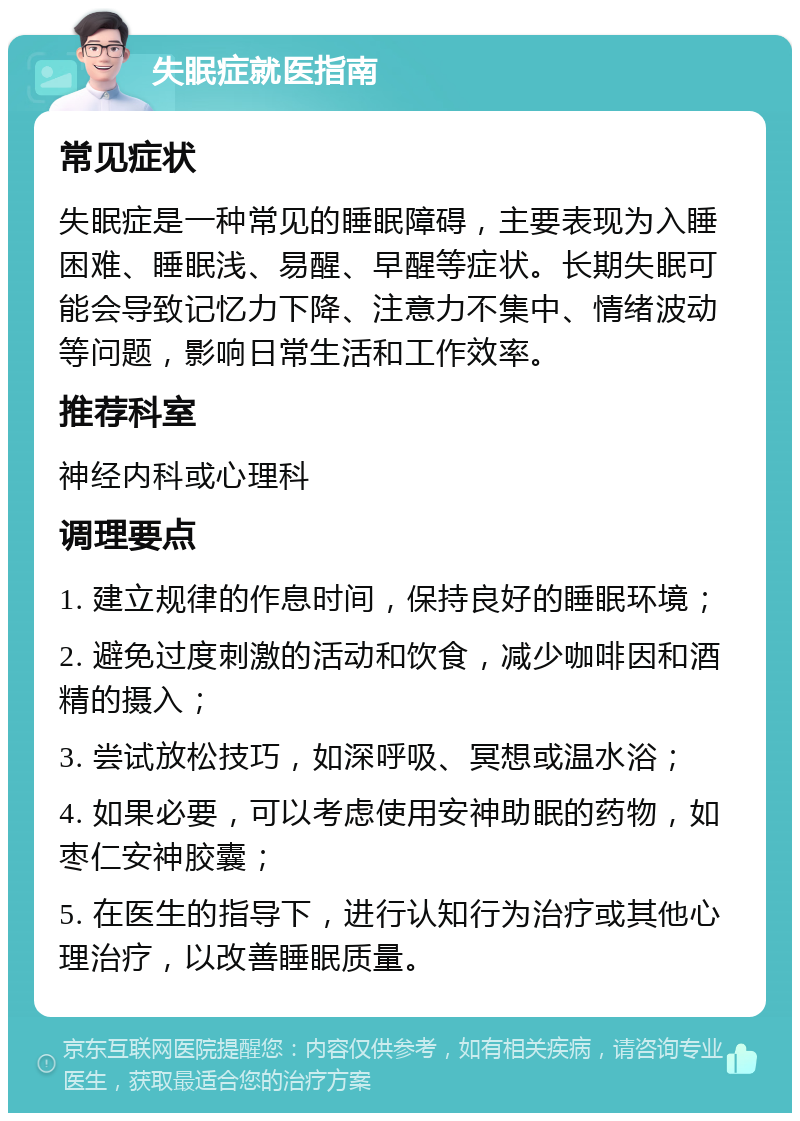 失眠症就医指南 常见症状 失眠症是一种常见的睡眠障碍，主要表现为入睡困难、睡眠浅、易醒、早醒等症状。长期失眠可能会导致记忆力下降、注意力不集中、情绪波动等问题，影响日常生活和工作效率。 推荐科室 神经内科或心理科 调理要点 1. 建立规律的作息时间，保持良好的睡眠环境； 2. 避免过度刺激的活动和饮食，减少咖啡因和酒精的摄入； 3. 尝试放松技巧，如深呼吸、冥想或温水浴； 4. 如果必要，可以考虑使用安神助眠的药物，如枣仁安神胶囊； 5. 在医生的指导下，进行认知行为治疗或其他心理治疗，以改善睡眠质量。