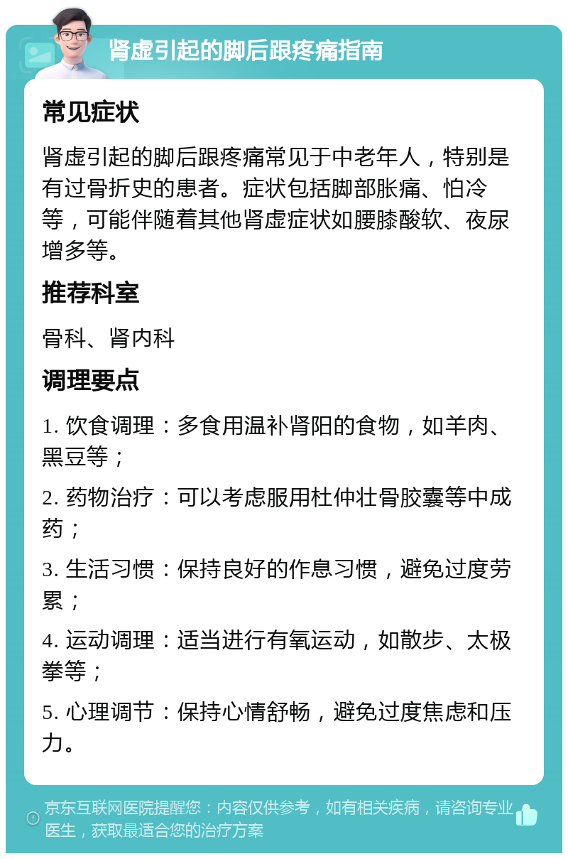 肾虚引起的脚后跟疼痛指南 常见症状 肾虚引起的脚后跟疼痛常见于中老年人，特别是有过骨折史的患者。症状包括脚部胀痛、怕冷等，可能伴随着其他肾虚症状如腰膝酸软、夜尿增多等。 推荐科室 骨科、肾内科 调理要点 1. 饮食调理：多食用温补肾阳的食物，如羊肉、黑豆等； 2. 药物治疗：可以考虑服用杜仲壮骨胶囊等中成药； 3. 生活习惯：保持良好的作息习惯，避免过度劳累； 4. 运动调理：适当进行有氧运动，如散步、太极拳等； 5. 心理调节：保持心情舒畅，避免过度焦虑和压力。