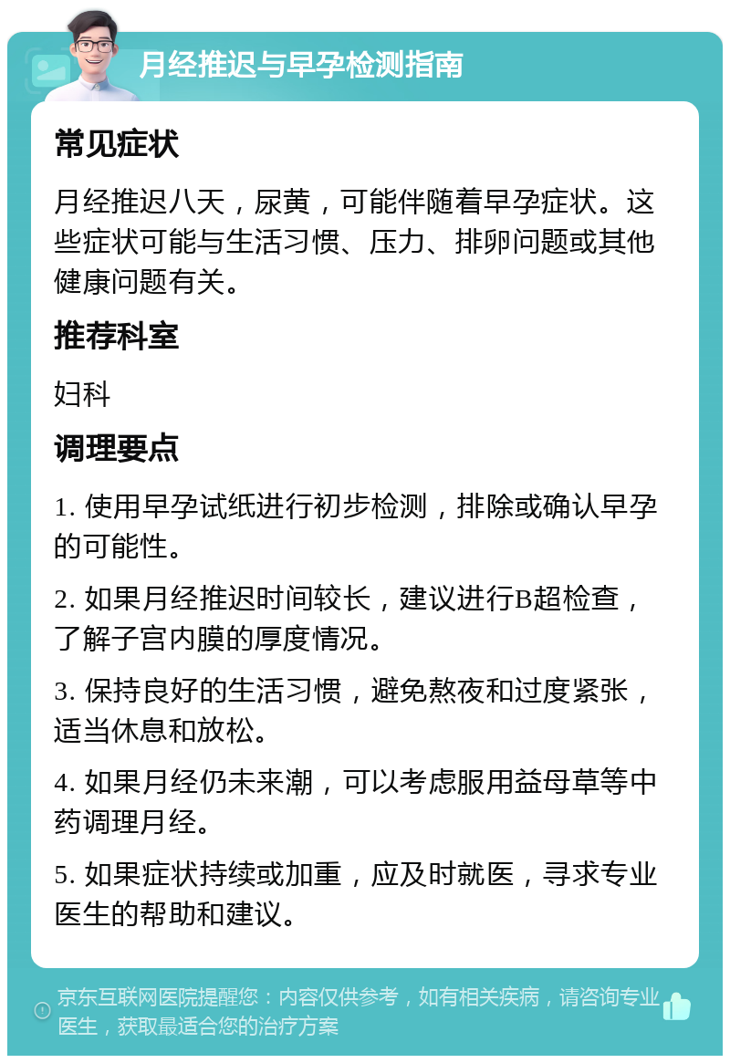 月经推迟与早孕检测指南 常见症状 月经推迟八天，尿黄，可能伴随着早孕症状。这些症状可能与生活习惯、压力、排卵问题或其他健康问题有关。 推荐科室 妇科 调理要点 1. 使用早孕试纸进行初步检测，排除或确认早孕的可能性。 2. 如果月经推迟时间较长，建议进行B超检查，了解子宫内膜的厚度情况。 3. 保持良好的生活习惯，避免熬夜和过度紧张，适当休息和放松。 4. 如果月经仍未来潮，可以考虑服用益母草等中药调理月经。 5. 如果症状持续或加重，应及时就医，寻求专业医生的帮助和建议。