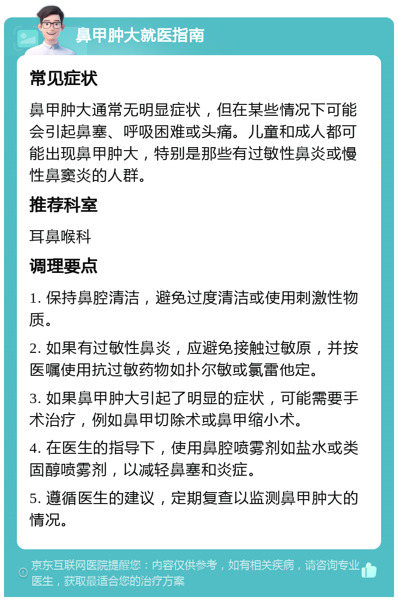 鼻甲肿大就医指南 常见症状 鼻甲肿大通常无明显症状，但在某些情况下可能会引起鼻塞、呼吸困难或头痛。儿童和成人都可能出现鼻甲肿大，特别是那些有过敏性鼻炎或慢性鼻窦炎的人群。 推荐科室 耳鼻喉科 调理要点 1. 保持鼻腔清洁，避免过度清洁或使用刺激性物质。 2. 如果有过敏性鼻炎，应避免接触过敏原，并按医嘱使用抗过敏药物如扑尔敏或氯雷他定。 3. 如果鼻甲肿大引起了明显的症状，可能需要手术治疗，例如鼻甲切除术或鼻甲缩小术。 4. 在医生的指导下，使用鼻腔喷雾剂如盐水或类固醇喷雾剂，以减轻鼻塞和炎症。 5. 遵循医生的建议，定期复查以监测鼻甲肿大的情况。