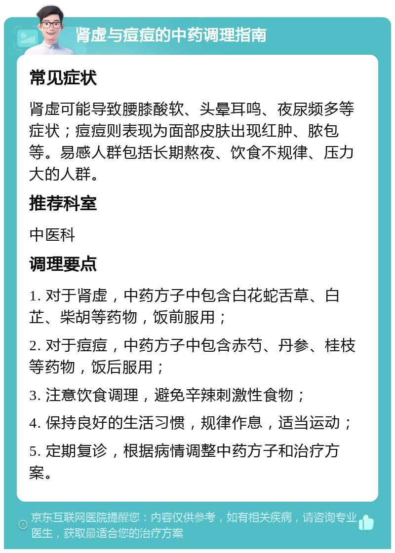 肾虚与痘痘的中药调理指南 常见症状 肾虚可能导致腰膝酸软、头晕耳鸣、夜尿频多等症状；痘痘则表现为面部皮肤出现红肿、脓包等。易感人群包括长期熬夜、饮食不规律、压力大的人群。 推荐科室 中医科 调理要点 1. 对于肾虚，中药方子中包含白花蛇舌草、白芷、柴胡等药物，饭前服用； 2. 对于痘痘，中药方子中包含赤芍、丹参、桂枝等药物，饭后服用； 3. 注意饮食调理，避免辛辣刺激性食物； 4. 保持良好的生活习惯，规律作息，适当运动； 5. 定期复诊，根据病情调整中药方子和治疗方案。