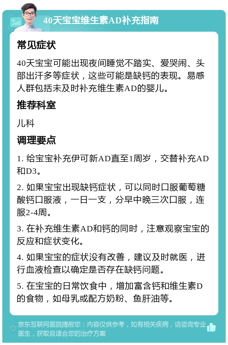 40天宝宝维生素AD补充指南 常见症状 40天宝宝可能出现夜间睡觉不踏实、爱哭闹、头部出汗多等症状，这些可能是缺钙的表现。易感人群包括未及时补充维生素AD的婴儿。 推荐科室 儿科 调理要点 1. 给宝宝补充伊可新AD直至1周岁，交替补充AD和D3。 2. 如果宝宝出现缺钙症状，可以同时口服葡萄糖酸钙口服液，一日一支，分早中晚三次口服，连服2-4周。 3. 在补充维生素AD和钙的同时，注意观察宝宝的反应和症状变化。 4. 如果宝宝的症状没有改善，建议及时就医，进行血液检查以确定是否存在缺钙问题。 5. 在宝宝的日常饮食中，增加富含钙和维生素D的食物，如母乳或配方奶粉、鱼肝油等。