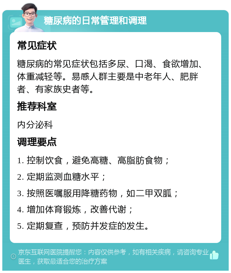 糖尿病的日常管理和调理 常见症状 糖尿病的常见症状包括多尿、口渴、食欲增加、体重减轻等。易感人群主要是中老年人、肥胖者、有家族史者等。 推荐科室 内分泌科 调理要点 1. 控制饮食，避免高糖、高脂肪食物； 2. 定期监测血糖水平； 3. 按照医嘱服用降糖药物，如二甲双胍； 4. 增加体育锻炼，改善代谢； 5. 定期复查，预防并发症的发生。