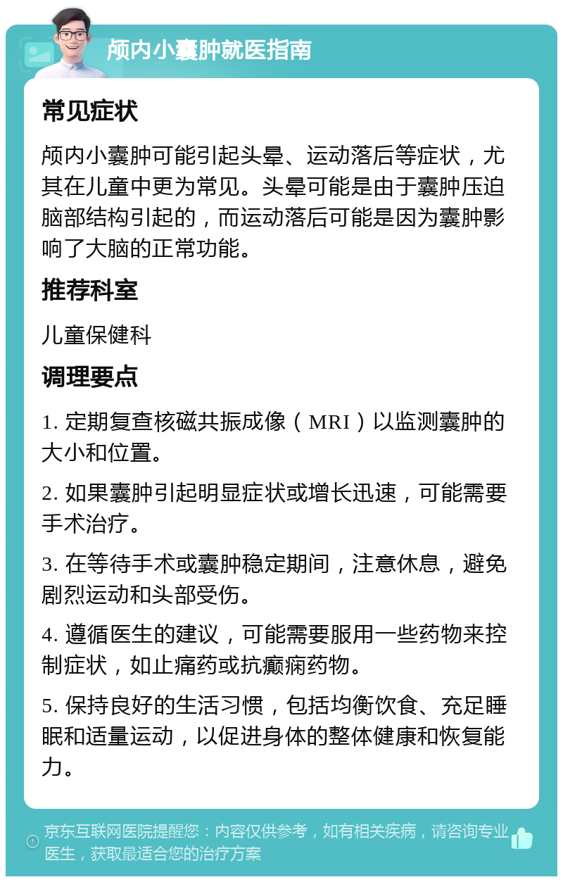 颅内小囊肿就医指南 常见症状 颅内小囊肿可能引起头晕、运动落后等症状，尤其在儿童中更为常见。头晕可能是由于囊肿压迫脑部结构引起的，而运动落后可能是因为囊肿影响了大脑的正常功能。 推荐科室 儿童保健科 调理要点 1. 定期复查核磁共振成像（MRI）以监测囊肿的大小和位置。 2. 如果囊肿引起明显症状或增长迅速，可能需要手术治疗。 3. 在等待手术或囊肿稳定期间，注意休息，避免剧烈运动和头部受伤。 4. 遵循医生的建议，可能需要服用一些药物来控制症状，如止痛药或抗癫痫药物。 5. 保持良好的生活习惯，包括均衡饮食、充足睡眠和适量运动，以促进身体的整体健康和恢复能力。