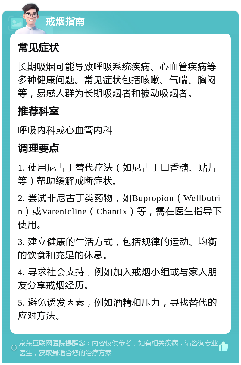 戒烟指南 常见症状 长期吸烟可能导致呼吸系统疾病、心血管疾病等多种健康问题。常见症状包括咳嗽、气喘、胸闷等，易感人群为长期吸烟者和被动吸烟者。 推荐科室 呼吸内科或心血管内科 调理要点 1. 使用尼古丁替代疗法（如尼古丁口香糖、贴片等）帮助缓解戒断症状。 2. 尝试非尼古丁类药物，如Bupropion（Wellbutrin）或Varenicline（Chantix）等，需在医生指导下使用。 3. 建立健康的生活方式，包括规律的运动、均衡的饮食和充足的休息。 4. 寻求社会支持，例如加入戒烟小组或与家人朋友分享戒烟经历。 5. 避免诱发因素，例如酒精和压力，寻找替代的应对方法。