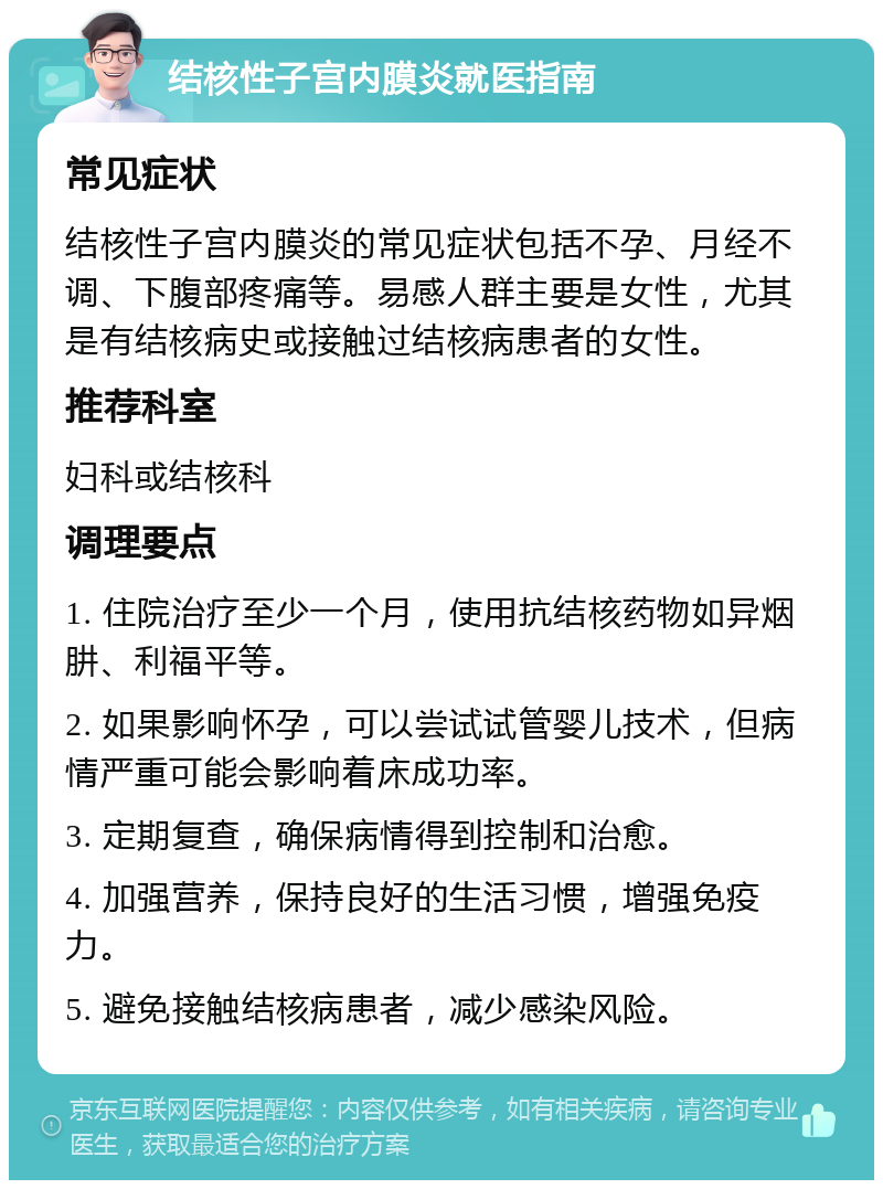 结核性子宫内膜炎就医指南 常见症状 结核性子宫内膜炎的常见症状包括不孕、月经不调、下腹部疼痛等。易感人群主要是女性，尤其是有结核病史或接触过结核病患者的女性。 推荐科室 妇科或结核科 调理要点 1. 住院治疗至少一个月，使用抗结核药物如异烟肼、利福平等。 2. 如果影响怀孕，可以尝试试管婴儿技术，但病情严重可能会影响着床成功率。 3. 定期复查，确保病情得到控制和治愈。 4. 加强营养，保持良好的生活习惯，增强免疫力。 5. 避免接触结核病患者，减少感染风险。