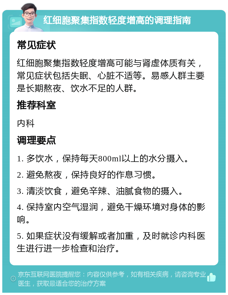 红细胞聚集指数轻度增高的调理指南 常见症状 红细胞聚集指数轻度增高可能与肾虚体质有关，常见症状包括失眠、心脏不适等。易感人群主要是长期熬夜、饮水不足的人群。 推荐科室 内科 调理要点 1. 多饮水，保持每天800ml以上的水分摄入。 2. 避免熬夜，保持良好的作息习惯。 3. 清淡饮食，避免辛辣、油腻食物的摄入。 4. 保持室内空气湿润，避免干燥环境对身体的影响。 5. 如果症状没有缓解或者加重，及时就诊内科医生进行进一步检查和治疗。