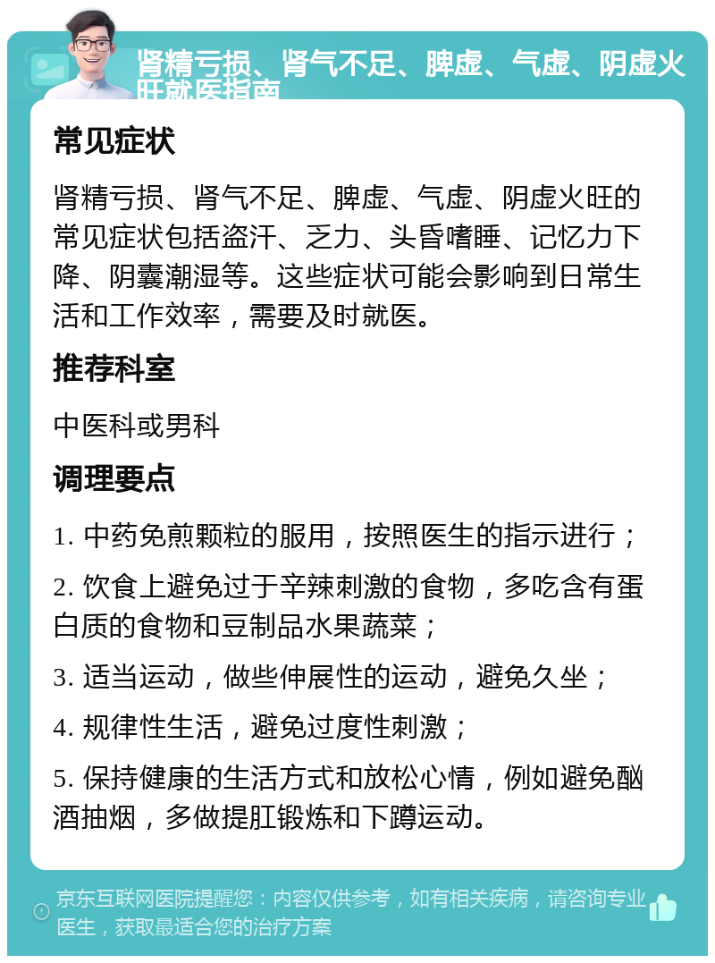 肾精亏损、肾气不足、脾虚、气虚、阴虚火旺就医指南 常见症状 肾精亏损、肾气不足、脾虚、气虚、阴虚火旺的常见症状包括盗汗、乏力、头昏嗜睡、记忆力下降、阴囊潮湿等。这些症状可能会影响到日常生活和工作效率，需要及时就医。 推荐科室 中医科或男科 调理要点 1. 中药免煎颗粒的服用，按照医生的指示进行； 2. 饮食上避免过于辛辣刺激的食物，多吃含有蛋白质的食物和豆制品水果蔬菜； 3. 适当运动，做些伸展性的运动，避免久坐； 4. 规律性生活，避免过度性刺激； 5. 保持健康的生活方式和放松心情，例如避免酗酒抽烟，多做提肛锻炼和下蹲运动。