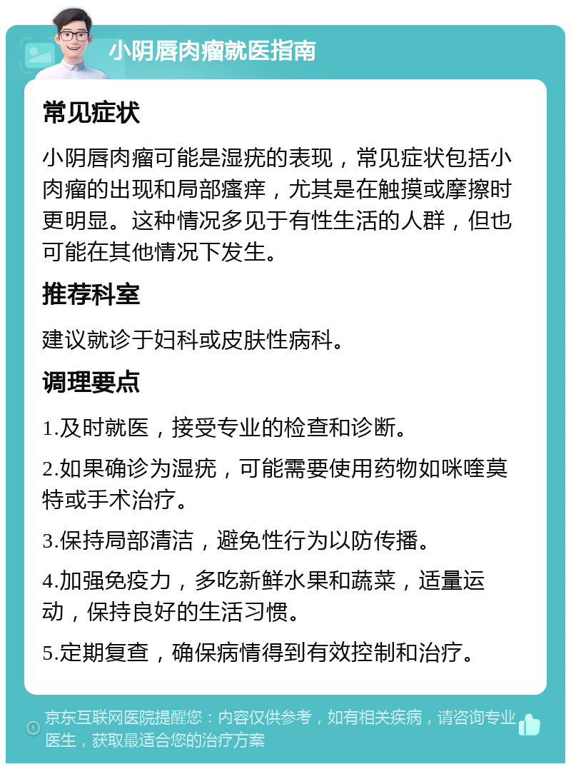 小阴唇肉瘤就医指南 常见症状 小阴唇肉瘤可能是湿疣的表现，常见症状包括小肉瘤的出现和局部瘙痒，尤其是在触摸或摩擦时更明显。这种情况多见于有性生活的人群，但也可能在其他情况下发生。 推荐科室 建议就诊于妇科或皮肤性病科。 调理要点 1.及时就医，接受专业的检查和诊断。 2.如果确诊为湿疣，可能需要使用药物如咪喹莫特或手术治疗。 3.保持局部清洁，避免性行为以防传播。 4.加强免疫力，多吃新鲜水果和蔬菜，适量运动，保持良好的生活习惯。 5.定期复查，确保病情得到有效控制和治疗。