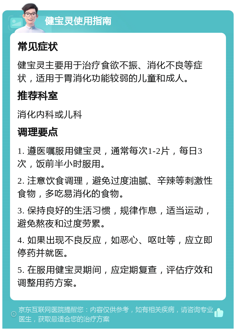 健宝灵使用指南 常见症状 健宝灵主要用于治疗食欲不振、消化不良等症状，适用于胃消化功能较弱的儿童和成人。 推荐科室 消化内科或儿科 调理要点 1. 遵医嘱服用健宝灵，通常每次1-2片，每日3次，饭前半小时服用。 2. 注意饮食调理，避免过度油腻、辛辣等刺激性食物，多吃易消化的食物。 3. 保持良好的生活习惯，规律作息，适当运动，避免熬夜和过度劳累。 4. 如果出现不良反应，如恶心、呕吐等，应立即停药并就医。 5. 在服用健宝灵期间，应定期复查，评估疗效和调整用药方案。