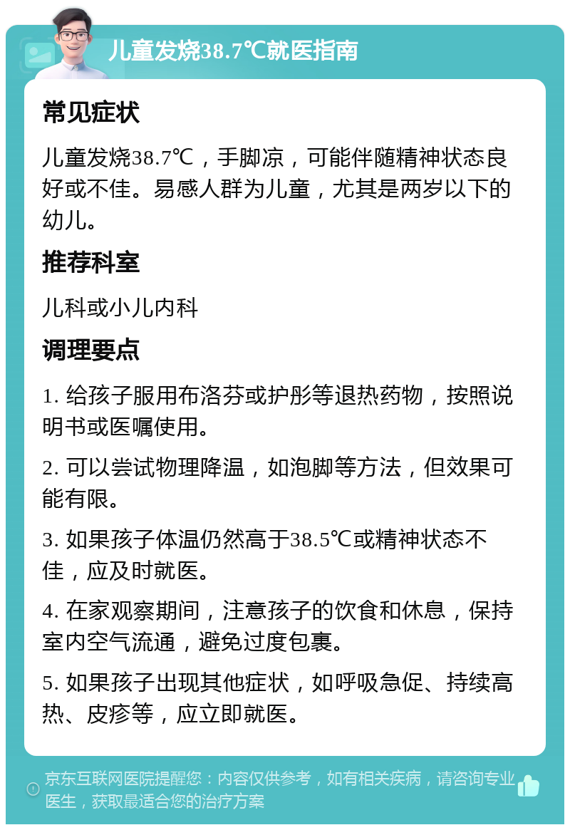 儿童发烧38.7℃就医指南 常见症状 儿童发烧38.7℃，手脚凉，可能伴随精神状态良好或不佳。易感人群为儿童，尤其是两岁以下的幼儿。 推荐科室 儿科或小儿内科 调理要点 1. 给孩子服用布洛芬或护彤等退热药物，按照说明书或医嘱使用。 2. 可以尝试物理降温，如泡脚等方法，但效果可能有限。 3. 如果孩子体温仍然高于38.5℃或精神状态不佳，应及时就医。 4. 在家观察期间，注意孩子的饮食和休息，保持室内空气流通，避免过度包裹。 5. 如果孩子出现其他症状，如呼吸急促、持续高热、皮疹等，应立即就医。