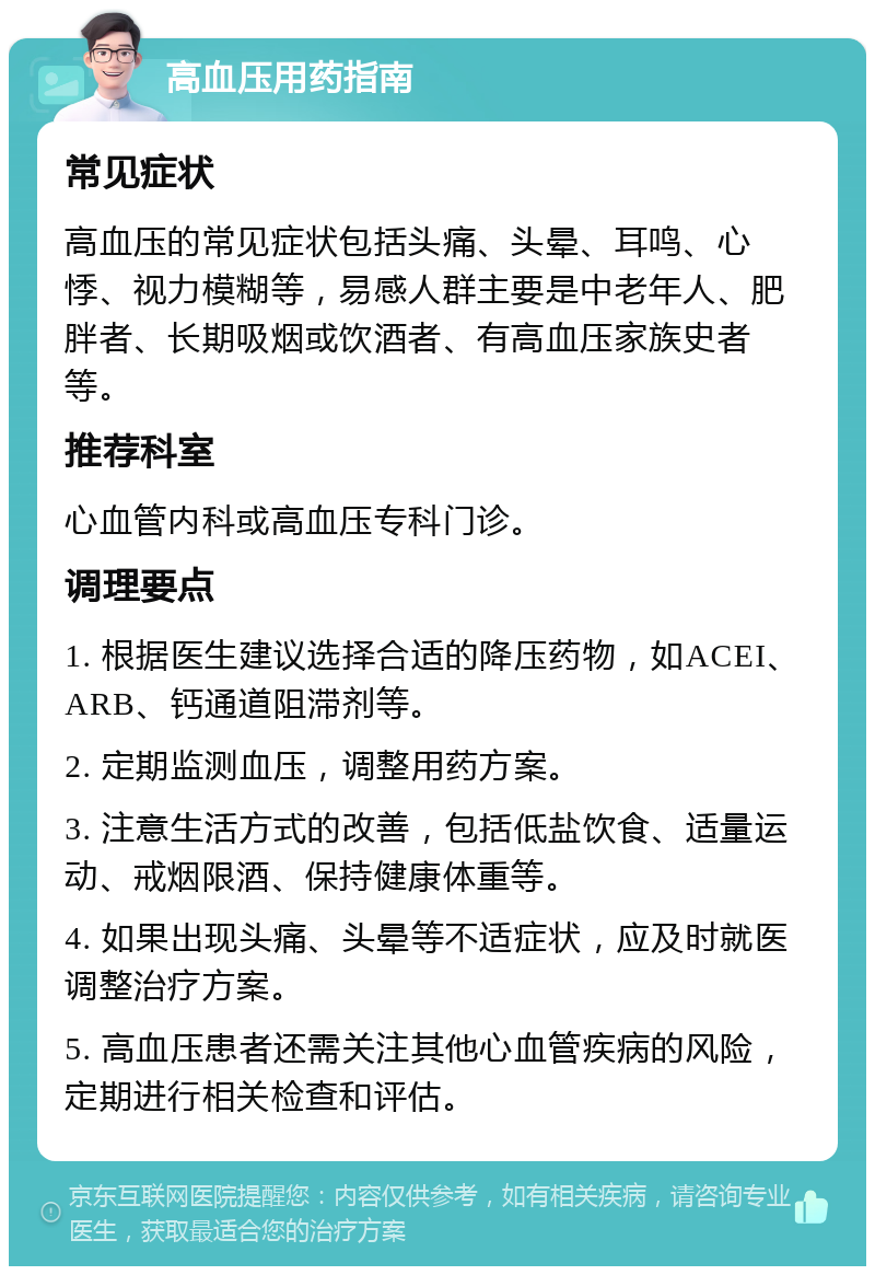 高血压用药指南 常见症状 高血压的常见症状包括头痛、头晕、耳鸣、心悸、视力模糊等，易感人群主要是中老年人、肥胖者、长期吸烟或饮酒者、有高血压家族史者等。 推荐科室 心血管内科或高血压专科门诊。 调理要点 1. 根据医生建议选择合适的降压药物，如ACEI、ARB、钙通道阻滞剂等。 2. 定期监测血压，调整用药方案。 3. 注意生活方式的改善，包括低盐饮食、适量运动、戒烟限酒、保持健康体重等。 4. 如果出现头痛、头晕等不适症状，应及时就医调整治疗方案。 5. 高血压患者还需关注其他心血管疾病的风险，定期进行相关检查和评估。