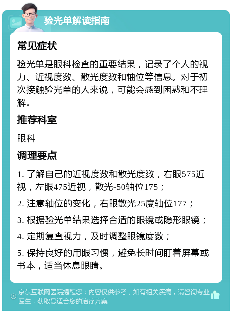 验光单解读指南 常见症状 验光单是眼科检查的重要结果，记录了个人的视力、近视度数、散光度数和轴位等信息。对于初次接触验光单的人来说，可能会感到困惑和不理解。 推荐科室 眼科 调理要点 1. 了解自己的近视度数和散光度数，右眼575近视，左眼475近视，散光-50轴位175； 2. 注意轴位的变化，右眼散光25度轴位177； 3. 根据验光单结果选择合适的眼镜或隐形眼镜； 4. 定期复查视力，及时调整眼镜度数； 5. 保持良好的用眼习惯，避免长时间盯着屏幕或书本，适当休息眼睛。