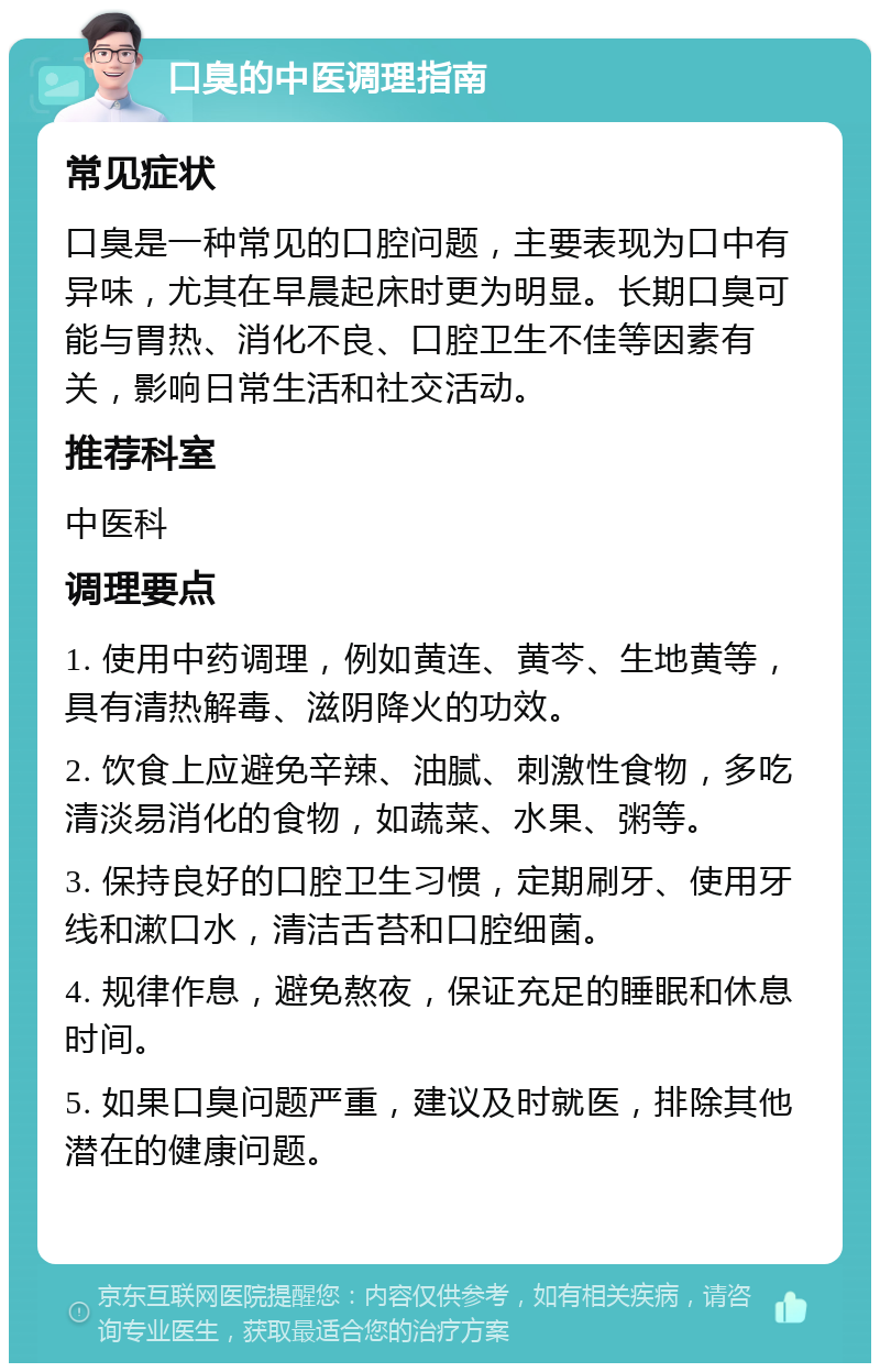 口臭的中医调理指南 常见症状 口臭是一种常见的口腔问题，主要表现为口中有异味，尤其在早晨起床时更为明显。长期口臭可能与胃热、消化不良、口腔卫生不佳等因素有关，影响日常生活和社交活动。 推荐科室 中医科 调理要点 1. 使用中药调理，例如黄连、黄芩、生地黄等，具有清热解毒、滋阴降火的功效。 2. 饮食上应避免辛辣、油腻、刺激性食物，多吃清淡易消化的食物，如蔬菜、水果、粥等。 3. 保持良好的口腔卫生习惯，定期刷牙、使用牙线和漱口水，清洁舌苔和口腔细菌。 4. 规律作息，避免熬夜，保证充足的睡眠和休息时间。 5. 如果口臭问题严重，建议及时就医，排除其他潜在的健康问题。