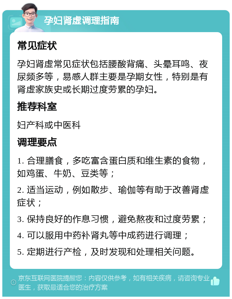 孕妇肾虚调理指南 常见症状 孕妇肾虚常见症状包括腰酸背痛、头晕耳鸣、夜尿频多等，易感人群主要是孕期女性，特别是有肾虚家族史或长期过度劳累的孕妇。 推荐科室 妇产科或中医科 调理要点 1. 合理膳食，多吃富含蛋白质和维生素的食物，如鸡蛋、牛奶、豆类等； 2. 适当运动，例如散步、瑜伽等有助于改善肾虚症状； 3. 保持良好的作息习惯，避免熬夜和过度劳累； 4. 可以服用中药补肾丸等中成药进行调理； 5. 定期进行产检，及时发现和处理相关问题。