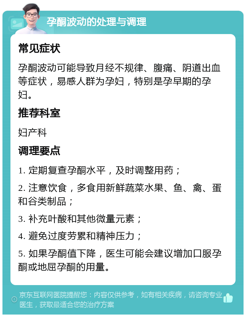 孕酮波动的处理与调理 常见症状 孕酮波动可能导致月经不规律、腹痛、阴道出血等症状，易感人群为孕妇，特别是孕早期的孕妇。 推荐科室 妇产科 调理要点 1. 定期复查孕酮水平，及时调整用药； 2. 注意饮食，多食用新鲜蔬菜水果、鱼、禽、蛋和谷类制品； 3. 补充叶酸和其他微量元素； 4. 避免过度劳累和精神压力； 5. 如果孕酮值下降，医生可能会建议增加口服孕酮或地屈孕酮的用量。