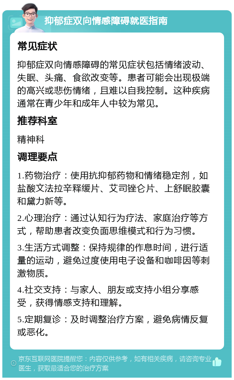 抑郁症双向情感障碍就医指南 常见症状 抑郁症双向情感障碍的常见症状包括情绪波动、失眠、头痛、食欲改变等。患者可能会出现极端的高兴或悲伤情绪，且难以自我控制。这种疾病通常在青少年和成年人中较为常见。 推荐科室 精神科 调理要点 1.药物治疗：使用抗抑郁药物和情绪稳定剂，如盐酸文法拉辛释缓片、艾司锉仑片、上舒眠胶囊和黛力新等。 2.心理治疗：通过认知行为疗法、家庭治疗等方式，帮助患者改变负面思维模式和行为习惯。 3.生活方式调整：保持规律的作息时间，进行适量的运动，避免过度使用电子设备和咖啡因等刺激物质。 4.社交支持：与家人、朋友或支持小组分享感受，获得情感支持和理解。 5.定期复诊：及时调整治疗方案，避免病情反复或恶化。