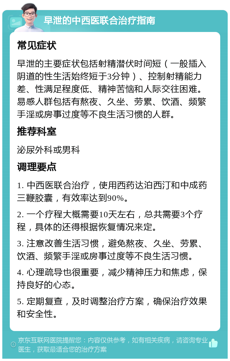 早泄的中西医联合治疗指南 常见症状 早泄的主要症状包括射精潜伏时间短（一般插入阴道的性生活始终短于3分钟）、控制射精能力差、性满足程度低、精神苦恼和人际交往困难。易感人群包括有熬夜、久坐、劳累、饮酒、频繁手淫或房事过度等不良生活习惯的人群。 推荐科室 泌尿外科或男科 调理要点 1. 中西医联合治疗，使用西药达泊西汀和中成药三鞭胶囊，有效率达到90%。 2. 一个疗程大概需要10天左右，总共需要3个疗程，具体的还得根据恢复情况来定。 3. 注意改善生活习惯，避免熬夜、久坐、劳累、饮酒、频繁手淫或房事过度等不良生活习惯。 4. 心理疏导也很重要，减少精神压力和焦虑，保持良好的心态。 5. 定期复查，及时调整治疗方案，确保治疗效果和安全性。