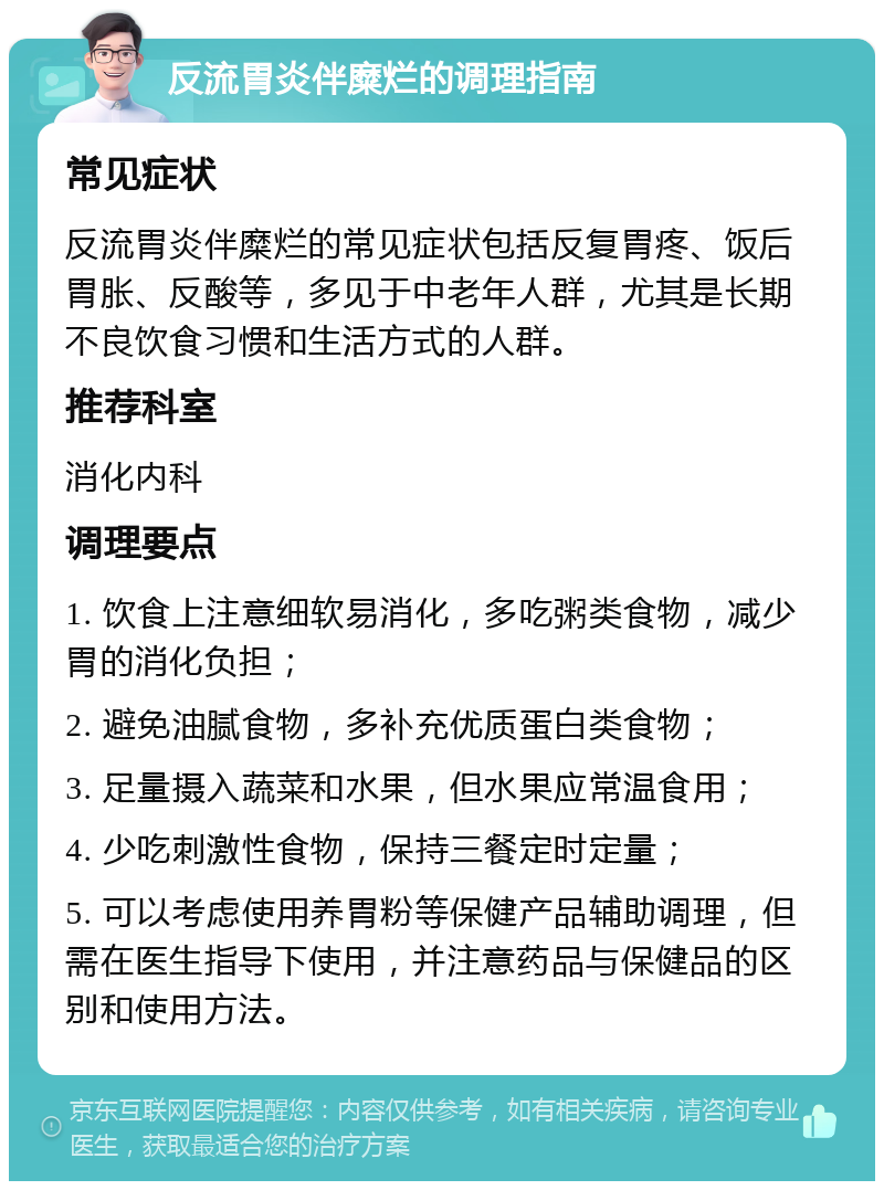 反流胃炎伴糜烂的调理指南 常见症状 反流胃炎伴糜烂的常见症状包括反复胃疼、饭后胃胀、反酸等，多见于中老年人群，尤其是长期不良饮食习惯和生活方式的人群。 推荐科室 消化内科 调理要点 1. 饮食上注意细软易消化，多吃粥类食物，减少胃的消化负担； 2. 避免油腻食物，多补充优质蛋白类食物； 3. 足量摄入蔬菜和水果，但水果应常温食用； 4. 少吃刺激性食物，保持三餐定时定量； 5. 可以考虑使用养胃粉等保健产品辅助调理，但需在医生指导下使用，并注意药品与保健品的区别和使用方法。