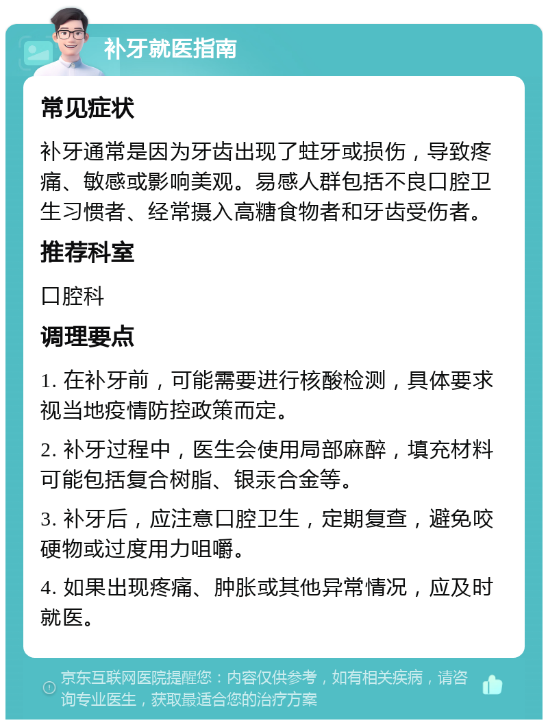 补牙就医指南 常见症状 补牙通常是因为牙齿出现了蛀牙或损伤，导致疼痛、敏感或影响美观。易感人群包括不良口腔卫生习惯者、经常摄入高糖食物者和牙齿受伤者。 推荐科室 口腔科 调理要点 1. 在补牙前，可能需要进行核酸检测，具体要求视当地疫情防控政策而定。 2. 补牙过程中，医生会使用局部麻醉，填充材料可能包括复合树脂、银汞合金等。 3. 补牙后，应注意口腔卫生，定期复查，避免咬硬物或过度用力咀嚼。 4. 如果出现疼痛、肿胀或其他异常情况，应及时就医。