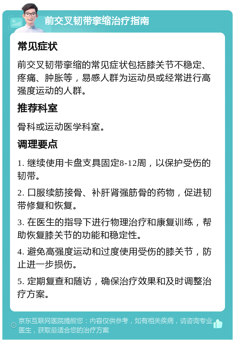 前交叉韧带挛缩治疗指南 常见症状 前交叉韧带挛缩的常见症状包括膝关节不稳定、疼痛、肿胀等，易感人群为运动员或经常进行高强度运动的人群。 推荐科室 骨科或运动医学科室。 调理要点 1. 继续使用卡盘支具固定8-12周，以保护受伤的韧带。 2. 口服续筋接骨、补肝肾强筋骨的药物，促进韧带修复和恢复。 3. 在医生的指导下进行物理治疗和康复训练，帮助恢复膝关节的功能和稳定性。 4. 避免高强度运动和过度使用受伤的膝关节，防止进一步损伤。 5. 定期复查和随访，确保治疗效果和及时调整治疗方案。