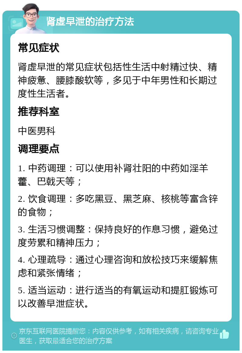 肾虚早泄的治疗方法 常见症状 肾虚早泄的常见症状包括性生活中射精过快、精神疲惫、腰膝酸软等，多见于中年男性和长期过度性生活者。 推荐科室 中医男科 调理要点 1. 中药调理：可以使用补肾壮阳的中药如淫羊藿、巴戟天等； 2. 饮食调理：多吃黑豆、黑芝麻、核桃等富含锌的食物； 3. 生活习惯调整：保持良好的作息习惯，避免过度劳累和精神压力； 4. 心理疏导：通过心理咨询和放松技巧来缓解焦虑和紧张情绪； 5. 适当运动：进行适当的有氧运动和提肛锻炼可以改善早泄症状。