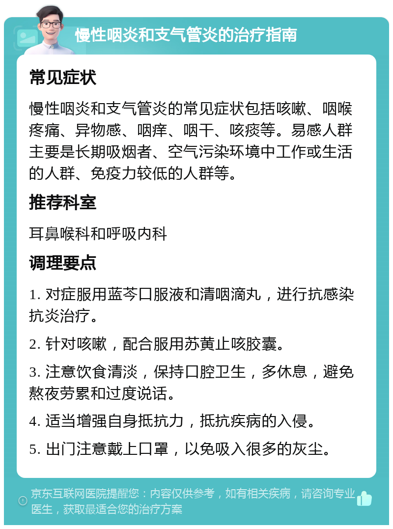 慢性咽炎和支气管炎的治疗指南 常见症状 慢性咽炎和支气管炎的常见症状包括咳嗽、咽喉疼痛、异物感、咽痒、咽干、咳痰等。易感人群主要是长期吸烟者、空气污染环境中工作或生活的人群、免疫力较低的人群等。 推荐科室 耳鼻喉科和呼吸内科 调理要点 1. 对症服用蓝芩口服液和清咽滴丸，进行抗感染抗炎治疗。 2. 针对咳嗽，配合服用苏黄止咳胶囊。 3. 注意饮食清淡，保持口腔卫生，多休息，避免熬夜劳累和过度说话。 4. 适当增强自身抵抗力，抵抗疾病的入侵。 5. 出门注意戴上口罩，以免吸入很多的灰尘。