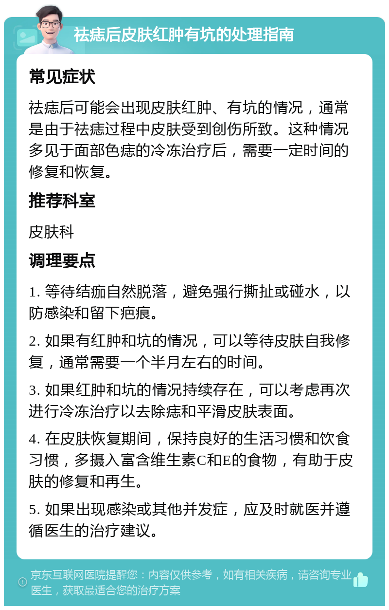 祛痣后皮肤红肿有坑的处理指南 常见症状 祛痣后可能会出现皮肤红肿、有坑的情况，通常是由于祛痣过程中皮肤受到创伤所致。这种情况多见于面部色痣的冷冻治疗后，需要一定时间的修复和恢复。 推荐科室 皮肤科 调理要点 1. 等待结痂自然脱落，避免强行撕扯或碰水，以防感染和留下疤痕。 2. 如果有红肿和坑的情况，可以等待皮肤自我修复，通常需要一个半月左右的时间。 3. 如果红肿和坑的情况持续存在，可以考虑再次进行冷冻治疗以去除痣和平滑皮肤表面。 4. 在皮肤恢复期间，保持良好的生活习惯和饮食习惯，多摄入富含维生素C和E的食物，有助于皮肤的修复和再生。 5. 如果出现感染或其他并发症，应及时就医并遵循医生的治疗建议。